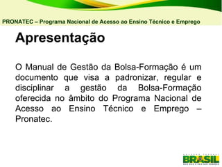 Apresentação O Manual de Gestão da Bolsa-Formação é um documento que visa a padronizar, regular e disciplinar a gestão da Bolsa-Formação oferecida no âmbito do Programa Nacional de Acesso ao Ensino Técnico e Emprego – Pronatec. PRONATEC – Programa Nacional de Acesso ao Ensino Técnico e Emprego   