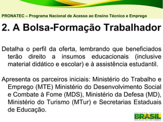 2. A Bolsa-Formação Trabalhador Detalha o perfil da oferta, lembrando que beneficiados terão direito a insumos educacionais (inclusive material didático e escolar) e à assistência estudantil. Apresenta os parceiros iniciais: Ministério do Trabalho e Emprego (MTE) Ministério do Desenvolvimento Social e Combate à Fome (MDS), Ministério da Defesa (MD), Ministério do Turismo (MTur) e Secretarias Estaduais de Educação. PRONATEC – Programa Nacional de Acesso ao Ensino Técnico e Emprego   