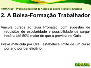 2. A Bolsa-Formação Trabalhador Vincula cursos ao Guia Pronatec, com sugestão de requisitos de escolaridade e possibilidade de carga-horária até 50% maior do que a prevista no Guia. Prevê matrícula por CPF, estabelece limite de um curso por ano por beneficiário. PRONATEC – Programa Nacional de Acesso ao Ensino Técnico e Emprego   
