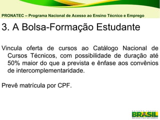 3. A Bolsa-Formação Estudante Vincula oferta de cursos ao Catálogo Nacional de Cursos Técnicos, com possibilidade de duração até 50% maior do que a prevista e ênfase aos convênios de intercomplementaridade. Prevê matrícula por CPF.  PRONATEC – Programa Nacional de Acesso ao Ensino Técnico e Emprego   