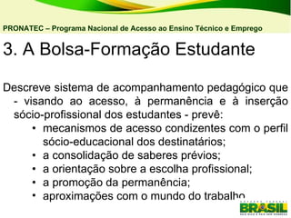 3. A Bolsa-Formação Estudante Descreve sistema de acompanhamento pedagógico que - visando ao acesso, à permanência e à inserção sócio-profissional dos estudantes - prevê: • mecanismos de acesso condizentes com o perfil sócio-educacional dos destinatários; • a consolidação de saberes prévios;  • a orientação sobre a escolha profissional; • a promoção da permanência; aproximações com o mundo do trabalho. PRONATEC – Programa Nacional de Acesso ao Ensino Técnico e Emprego   