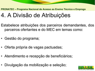 4. A Divisão de Atribuições  Estabelece atribuições dos parceiros demandantes, dos parceiros ofertantes e do MEC em temas como: • Gestão do programa; • Oferta própria de vagas pactuadas; • Atendimento e recepção de beneficiários; • Divulgação da mobilização e seleção; PRONATEC – Programa Nacional de Acesso ao Ensino Técnico e Emprego   