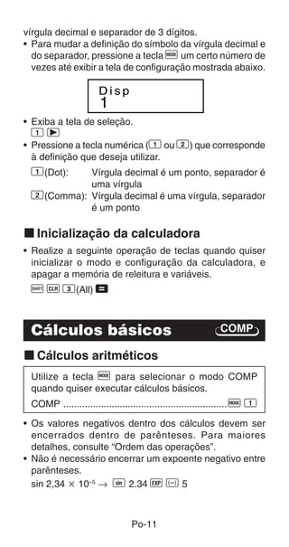 Po-11
vírgula decimal e separador de 3 dígitos.
• Para mudar a definição do símbolo da vírgula decimal e
do separador, pressione a tecla F um certo número de
vezes até exibir a tela de configuração mostrada abaixo.
1
D i s p
COMP
• Exiba a tela de seleção.
1 r
• Pressione a tecla numérica (1 ou 2) que corresponde
à definição que deseja utilizar.
1(Dot): Vírgula decimal é um ponto, separador é
uma vírgula
2(Comma): Vírgula decimal é uma vírgula, separador
é um ponto
k Inicialização da calculadora
• Realize a seguinte operação de teclas quando quiser
inicializar o modo e configuração da calculadora, e
apagar a memória de releitura e variáveis.
A B 3(All) =
Cálculos básicos
k Cálculos aritméticos
Utilize a tecla F para selecionar o modo COMP
quando quiser executar cálculos básicos.
COMP .............................................................F 1
• Os valores negativos dentro dos cálculos devem ser
encerrados dentro de parênteses. Para maiores
detalhes, consulte “Ordem das operações”.
• Não é necessário encerrar um expoente negativo entre
parênteses.
sin 2,34 ҂ 10–5
→ S 2.34 e D 5
 