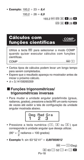 Po-18
COMP
• Exemplo: 193,2 Ö 23 ҃ 8,4
193,2 Ö 28 ҃ 6,9
193.2 A j 1  23 =
p 1  28 =
Cálculos com
funções científicas
Utilize a tecla F para selecionar o modo COMP
quando quiser executar cálculos com funções
científicas.
COMP .............................................................F 1
• Certos tipos de cálculos podem levar um longo tempo
para serem completados.
• Espere que o resultado apareça no mostrador antes de
iniciar o próximo cálculo.
• π = 3,14159265359
k Funções trigonométricas/
trigonométricas inversas
• Para mudar a unidade angular predefinida (graus,
radianos, grados), pressione a tecla F um certo número
de vezes até exibir a tela de configuração da unidade
angular mostrada abaixo.
1 2 3
Deg Rad Gr a
• Pressione a tecla numérica ( 1, 2 ou 3 ) que
corresponde à unidade angular que deseja utilizar.
(90° = radianos = 100 grados)
• Exemplo 1: sin 63°52o41ǥ ҃ 0,897859012
q ..... 1(Deg)
S 63 I 52 I 41 I =
π
2
 