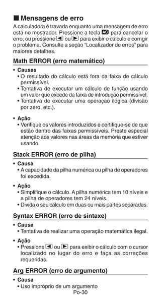 Po-30
k Mensagens de erro
A calculadora é travada enquanto uma mensagem de erro
está no mostrador. Pressione a tecla t para cancelar o
erro, ou pressione e ou r para exibir o cálculo e corrigir
o problema. Consulte a seção “Localizador de erros” para
maiores detalhes.
Math ERROR (erro matemático)
• Causas
• O resultado do cálculo está fora da faixa de cálculo
permissível.
• Tentativa de executar um cálculo de função usando
um valor que excede da faixa de introdução permissível.
• Tentativa de executar uma operação ilógica (divisão
por zero, etc.).
• Ação
• Verifique os valores introduzidos e certifique-se de que
estão dentro das faixas permissíveis. Preste especial
atenção aos valores nas áreas da memória que estiver
usando.
Stack ERROR (erro de pilha)
• Causa
• A capacidade da pilha numérica ou pilha de operadores
foi excedida.
• Ação
• Simplifique o cálculo. A pilha numérica tem 10 níveis e
a pilha de operadores tem 24 níveis.
• Divida o seu cálculo em duas ou mais partes separadas.
Syntax ERROR (erro de sintaxe)
• Causa
• Tentativa de realizar uma operação matemática ilegal.
• Ação
• Pressione e ou r para exibir o cálculo com o cursor
localizado no lugar do erro e faça as correções
requeridas.
Arg ERROR (erro de argumento)
• Causa
• Uso impróprio de um argumento
 