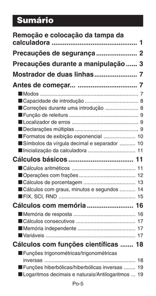 Po-5
Sumário
Remoção e colocação da tampa da
calculadora .............................................. 1
Precauções de segurança...................... 2
Precauções durante a manipulação ...... 3
Mostrador de duas linhas....................... 7
Antes de começar... ................................ 7
kModos .................................................................... 7
kCapacidade de introdução ..................................... 8
kCorreções durante uma introdução ....................... 8
kFunção de releitura ................................................ 9
kLocalizador de erros .............................................. 9
kDeclarações múltiplas ............................................ 9
kFormatos de exibição exponencial ...................... 10
kSímbolos da vírgula decimal e separador ........... 10
kInicialização da calculadora ................................. 11
Cálculos básicos ................................... 11
kCálculos aritméticos ............................................ 11
kOperações com frações ....................................... 12
kCálculos de porcentagem .................................... 13
kCálculos com graus, minutos e segundos ........... 14
kFIX, SCI, RND ..................................................... 15
Cálculos com memória ......................... 16
kMemória de resposta ........................................... 16
kCálculos consecutivos ......................................... 17
kMemória independente ........................................ 17
kVariáveis .............................................................. 17
Cálculos com funções científicas ....... 18
kFunções trigonométricas/trigonométricas
inversas ............................................................... 18
kFunções hiberbólicas/hiberbólicas inversas ........ 19
kLogaritmos decimais e naturais/Antilogaritmos ... 19
 