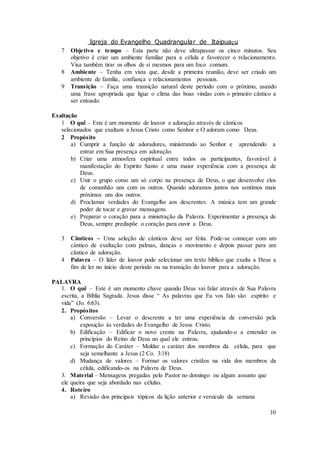 Igreja do Evangelho Quadrangular de Itaipuaçu
10
7 Objetivo e tempo – Esta parte não deve ultrapassar os cinco minutos. Seu
objetivo é criar um ambiente familiar para a célula e favorecer o relacionamento.
Visa também tirar os olhos de si mesmos para um foco comum.
8 Ambiente – Tenha em vista que, desde a primeira reunião, deve ser criado um
ambiente de família, confiança e relacionamentos pessoais.
9 Transição – Faça uma transição natural deste período com o próximo, usando
uma frase apropriada que ligue o clima das boas vindas com o primeiro cântico a
ser entoado.
Exaltação
1 O quê – Este é um momento de louvor e adoração através de cânticos
selecionados que exaltam a Jesus Cristo como Senhor e O adoram como Deus.
2 Propósito
a) Cumprir a função de adoradores, ministrando ao Senhor e aprendendo a
entrar em Sua presença em adoração.
b) Criar uma atmosfera espiritual entre todos os participantes, favorável à
manifestação do Espírito Santo e uma maior experiência com a presença de
Deus.
c) Unir o grupo como um só corpo na presença de Deus, o que desenvolve elos
de comunhão uns com os outros. Quando adoramos juntos nos sentimos mais
próximos uns dos outros.
d) Proclamar verdades do Evangelho aos descrentes. A música tem um grande
poder de tocar e gravar mensagens.
e) Preparar o coração para a ministração da Palavra. Experimentar a presença de
Deus, sempre predispõe o coração para ouvir a Deus.
3 Cânticos – Uma seleção de cânticos deve ser feita. Pode-se começar com um
cântico de exaltação com palmas, danças e movimento e depois passar para um
cântico de adoração.
4 Palavra – O líder de louvor pode selecionar um texto bíblico que exalta a Deus a
fim de ler no início deste período ou na transição do louvor para a adoração.
PALAVRA
1. O quê – Este é um momento chave quando Deus vai falar através de Sua Palavra
escrita, a Bíblia Sagrada. Jesus disse “ As palavras que Eu vos falo são espírito e
vida” (Jo. 6:63).
2. Propósitos
a) Conversão – Levar o descrente a ter uma experiência de conversão pela
exposição às verdades do Evangelho de Jesus Cristo.
b) Edificação – Edificar o novo crente na Palavra, ajudando-o a entender os
princípios do Reino de Deus no qual ele entrou.
c) Formação do Caráter – Moldar o caráter dos membros da célula, para que
seja semelhante a Jesus (2 Co. 3:18)
d) Mudança de valores – Formar os valores cristãos na vida dos membros da
célula, edificando-os na Palavra de Deus.
3. Material – Mensagens pregadas pelo Pastor no domingo ou algum assunto que
ele queira que seja abordado nas células.
4. Roteiro
a) Revisão dos principais tópicos da lição anterior e versículo da semana
 