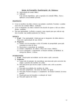 Igreja do Evangelho Quadrangular de Itaipuaçu
11
b) Apresentação do estudo bíblico
c) Aplicação
È de extrema importância, após a exposição do conteúdo bíblico, fazer a
aplicação às necessidades pessoais.
PROPÓSITO
 Levar os membros da célula a tirarem suas próprias conclusões Examinar a conduta
atual à luz das verdades bíblicas analisadas.
 Levar os integrantes da célula a tomarem uma decisão de ajustar a vida aos valores
divinos estudados.
 Dar uma oportunidade à reflexão e resposta e uma resposta para que cada um seja
não só ouvinte mas também praticante da Palavra.
OFERTA
1. O quê – Uma oportunidade é dada para que os integrantes da célula adorem a
Deus com a apresentação de suas ofertas.
2. Propósitos
a) Ensinar a lei de semeadura e ceifa. O Caminho da prosperidade passa pela
semeadura no reino de Deus.
b) Desenvolver a consciência de mordomia.
c) Ensinar a importância de cultuar a Deus com o nosso dinheiro.
d) Levar os discípulos a experimentar as bençãos advindas da fidelidade na
entrega dos dízimos e ofertas.
INTERCESSÃO
1. O quê – Oração pelas necessidades uns dos outros e pela conversão.
2. Propósitos
a) Lançar mão do princípio da concordância para interceder pela conversão dos
amigos e parentes dos membros da célula.
b) Orar pela pessoa que deveria ocupar a cadeira vazia e não se encontra
presente.
c) Orar pelas necessidades dos membros da célula.
d) Orar pelo cumprimento das metas da célula e da Igreja.
e) Orar pelos Pastores da Igreja e o cumprimento da Grande Comissão em nossa
geração.
f) Oração pela paz de Jerusalém e a redenção de Israel.
g) Orar pelo regresso de Cristo.
 