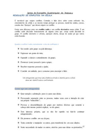 Igreja do Evangelho Quadrangular de Itaipuaçu
12
RESOLUÇÃO DE CONFLITOS NA CÉLULA
É inevitável que surjam conflitos. Contudo, o líder deve saber como enfrentá- los,
exterminá-los da célula e ao mesmo tempo proteger as pessoas, mantê-las unidas, coesas,
curadas das “doenças” que deram origem ao conflito.
Existe uma diferença entre um conflito sadio e um conflito destrutivo numa célula. É um
conflito sadio discordar honestamente de alguma coisa que esteja sendo discutida no
grupo. O conflito destrutivo é afronta, oposição aberta, desejo de anular pó que outros
estão fazendo.
Quando o conflito é sadio, normalmente o alvo do conflitante é:
 Ser ouvido pelo grupo ou pela liderança;
 Expressar um ponto de vista;
 Expandir e clarear o entendimento do grupo;
 Promover (cura) pessoal e para o grupo;
 Receber respostas pessoais e ajuda;
 Concluir em unidade, paz e consenso para encorajar o líder.
Um antagonista que traz uma dinâmica errada e doentia para a célula
deve ser identificado e confrontado.
Como age um antagonista
 Quer atenção e admiração para si e para suas ideias;
 Provocando separação entre as pessoas, muitas vezes com a intenção de criar
seu próprio “reinozinho”;
 Provoca a desestabilização do grupo por motivos diversos que somente a
cabeça dele mesmo poderá explicar, se ele quiser;
 Tem interesse próprio, que se não for suprido vai fazê-lo continuar
antagonizando;
 Ele promove conflito em vez de paz;
 Tenta controlar e manipular os outros, para transformá-los em seus aliados;
 Sente necessidade de mudar os outros, atraí-los para suas ideias ou pretensões;
 