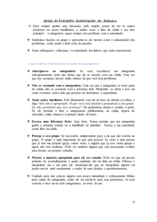 Igreja do Evangelho Quadrangular de Itaipuaçu
13
 Quer sempre ganhar uma discussão, pelo simples prazer de ver os outros
perderem ou serem humilhados, e muitas vezes o líder da célula é seu alvo
principal – o antagonista quase sempre tem problema com a autoridade;
 Estabelece facções no grupo e apresenta-se ele mesmo como o solucionador dos
problemas, como sendo o lado certo da questão;
 Tenta enfraquecer a liderança e a autoridade dos líderes que estão responsáveis.
O que o líder de célula deve fazer a respeito de um antagonista?
 Antecipar-se ao antagonista: Se você reconhecer um antagonista
antecipadamente, tente não deixar que ele se envolva com sua célula. Uma vez
que isso aconteça, haverá muita chance de que você terá problemas.
 Não se acomode com o antagonista: Uma vez que o antagonista se torne parte
da célula, não se acomode com a presença dele. Mantenha- se alerta e leve em
conta eventuais ações dele que possam ser destrutivas e separatistas.
 Tome ações imediatas: Fale diretamente com ele na hora da afronta ou crítica, e
diga: “Isto não é apropriado. O que você está dizendo é prejudicial a este grupo.
Eu não permitirei que isso aconteça”. De preferência chame-o sozinho, à parte.
Se ele persistir e fizer o antagonismo publicamente, na célula, depois de
advertido, então chame-o à atenção diante de todos.
 Exerça uma liderança forte: Seja forte. Nunca permita que um antagonista
ganhe a primeira rodada ou a habilidade de intimidar. Exerça a sua autoridade
como líder da célula.
 Proteja o seu grupo: Se necessário, simplesmente peça a ele que não retorne ao
grupo. O grupo é mais importante do que uma pessoa! Às vezes é uma pessoa
que já tem sua própria igreja; outras vezes, é alguém que já teve várias igrejas e
agora não tem nenhuma. Pode ser também alguém que está procurando ovelhas
para formar seu próprio rebanho.
 Mostre a maneira apropriada para ele ser curado: Pode ser que ele precise
primeiro de aconselhamento e ajuda espiritual, não de falar na célula. Ofereça o
discipulado um a um para ele, mostrando-lhe que no discipulado alguém vai
poder ouvi-lo mais atentamente e cuidar de suas dúvidas e questionamentos.
 Cuidado para não colocar alguém com pouca maturidade e embasamento bíblico
para cuidar do antagonista, senão ele vai enrolá-lo para suas pretensões. Aí você
correria o risco de ter dois antagonistas, ao invés de um.
 