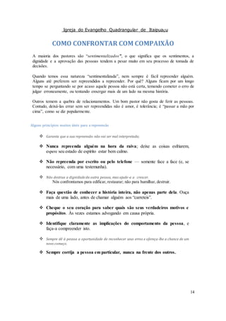 Igreja do Evangelho Quadrangular de Itaipuaçu
14
COMO CONFRONTAR COM COMPAIXÃO
A maioria dos pastores são “sentimentalizados”, o que significa que os sentimentos, a
dignidade e a aprovação das pessoas tendem a pesar muito em seu processo de tomada de
decisões.
Quando temos essa natureza “sentimentalizada”, nem sempre é fácil repreender alguém.
Alguns até preferem ser repreendidos a repreender. Por quê? Alguns ficam por um longo
tempo se perguntando se por acaso aquele pessoa não está certa, temendo cometer o erro de
julgar erroneamente, ou tentando enxergar mais de um lado na mesma história.
Outros temem a quebra de relacionamentos. Um bom pastor não gosta de ferir as pessoas.
Contudo, deixá-las errar sem ser repreendidas não é amor, é tolerância; é “passar a mão por
cima”, como se diz popularmente.
Alguns princípios muitos úteis para a repreensão
 Garanta que a sua repreensão não vai ser mal interpretada;
 Nunca repreenda alguém na hora da raiva; deixe as coisas esfriarem,
espere seu estado de espírito estar bem calmo.
 Não repreenda por escrito ou pelo telefone — somente face a face (e, se
necessário, com uma testemunha).
 Não destrua a dignidade da outra pessoa, mas ajude-a a crescer.
Nós confrontamos para edificar, restaurar; não para humilhar, destruir.
 Faça questão de conhecer a história inteira, não apenas parte dela. Ouça
mais de uma lado, antes de chamar alguém aos “carreteis”.
 Cheque o seu coração para saber quais são seus verdadeiros motivos e
propósitos. Às vezes estamos advogando em causa própria.
 Identifique claramente as implicações do comportamento da pessoa, e
faça-a compreender isto.
 Sempre dê à pessoa a oportunidade de reconhecer seus erros e ofereça-lhe a chance de um
novo começo.
 Sempre corrija a pessoa em particular, nunca na frente dos outros.
 