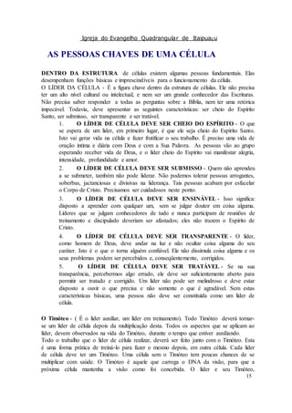 Igreja do Evangelho Quadrangular de Itaipuaçu
15
AS PESSOAS CHAVES DE UMA CÉLULA
DENTRO DA ESTRUTURA de células existem algumas pessoas fundamentais. Elas
desempenham funções básicas e imprescindíveis para o funcionamento da célula.
O LÍDER DA CÉLULA - É a figura chave dentro da estrutura de células. Ele não precisa
ter um alto nível cultural ou intelectual, e nem ser um grande conhecedor das Escrituras.
Não precisa saber responder a todas as perguntas sobre a Bíblia, nem ter uma retórica
impecável. Todavia, deve apresentar as seguintes características: ser cheio do Espírito
Santo, ser submisso, ser transparente e ser tratável.
1. O LÍDER DE CÉLULA DEVE SER CHEIO DO ESPÍRITO - O que
se espera de um líder, em primeiro lugar, é que ele seja cheio do Espírito Santo.
Isto vai gerar vida na célula e fazer frutificar o seu trabalho. É preciso uma vida de
oração íntima e diária com Deus e com a Sua Palavra. As pessoas vão ao grupo
esperando receber vida de Deus, e o líder cheio do Espírito vai manifestar alegria,
intensidade, profundidade e amor.
2. O LÍDER DE CÉLULA DEVE SER SUBMISSO - Quem não aprendeu
a se submeter, também não pode liderar. Não podemos tolerar pessoas arrogantes,
soberbas, jactanciosas e divisivas na liderança. Tais pessoas acabam por esfacelar
o Corpo de Cristo. Precisamos ser cuidadosos neste ponto.
3. O LÍDER DE CÉLULA DEVE SER ENSINÁVEL - Isso significa:
disposto a aprender com qualquer um, sem se julgar doutor em coisa alguma.
Líderes que se julgam conhecedores de tudo e nunca participam de reuniões de
treinamento e discipulado deveriam ser afastados; eles não trazem o Espírito de
Cristo.
4. O LÍDER DE CÉLULA DEVE SER TRANSPARENTE - O líder,
como homem de Deus, deve andar na luz e não ocultar coisa alguma do seu
caráter. Isto é o que o torna alguém confiável. Ele não dissimula coisa alguma e os
seus problemas podem ser percebidos e, conseqüentemente, corrigidos.
5. O LÍDER DE CÉLULA DEVE SER TRATÁVEL - Se na sua
transparência, percebermos algo errado, ele deve ser suficientemente aberto para
permitir ser tratado e corrigido. Um líder não pode ser melindroso e deve estar
disposto a ouvir o que precisa e não somente o que é agradável. Sem estas
características básicas, uma pessoa não deve ser constituída como um líder de
célula.
O Timóteo - ( É o líder auxiliar, um líder em treinamento). Todo Timóteo deverá tornar-
se um líder de célula depois da multiplicação desta. Todos os aspectos que se aplicam ao
líder, devem observados na vida do Timóteo, durante o tempo que estiver auxiliando.
Todo o trabalho que o líder de célula realizar, deverá ser feito junto com o Timóteo. Esta
é uma forma prática de treiná-lo para fazer o mesmo depois, em outra célula. Cada líder
de célula deve ter um Timóteo. Uma célula sem o Timóteo tem poucas chances de se
multiplicar com saúde. O Timóteo é aquele que carrega o DNA da visão, para que a
próxima célula mantenha a visão como foi concebida. O líder e seu Timóteo,
 