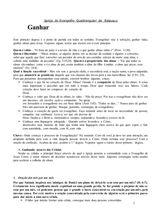 Igreja do Evangelho Quadrangular de Itaipuaçu
2
Ganhar
Este primeiro degrau é o ponto de partida em todos os sentidos. Evangelizar visa à salvação, ganhar vidas,
ganhar almas para Jesus. Vejamos alguns textos que trazem em si este princípio:
Quem é sábio – “O fruto do justo é a árvore da vida e o que ganha almas sábio é” (Prov. 11:30).
Quem é libertador – “Meus irmãos, se alguém dentre vós se desviar da verdade e alguém o converter,
sabei que aquele que fizer converter um pecador do erro do seu caminho salvará da morte uma alma, e
cobrirá uma multidão de pecados” (Tg. 5:19,20). Quem é o proprietário das almas – “Eis que todas as
almas são minhas; como o é a alma do pai, assim também a alma do filho é minha: a alma que pecar, essa
morrerá” (Ez. 18:4).
Qual a função sacerdotal - Mas vós sois a geração eleita, o sacerdócio real, a nação santa, o povo adquirido,
para que anuncieis as grandezas daquele que vos chamou das trevas para a sua maravilhosa luz (I Pe. 2:9).
Para que possamos desempenhar essa missão, convém lembrar algumas coisas:
➢ Conheça o que há no coração de Deus: Almas! Grande é a compaixão de Deus pelas almas. A coisa
mais importante é perceber que em todo o tempo, Deus quer transmitir isso aos líderes. Cada
coração deve bater no compasso do coração de
Deus.
➢ Conheça o valor que Deus dá às almas, às vidas – Não há preço. Por isso o evangelismo não deve ser
um discurso; ele envolve ação e compaixão. Na igreja
em Jerusalém o evangelismo era em base diária (Atos 5:42). “Todos os dias...” Nunca pare de ganhar.
Eles não paravam de ganhar. Busque, portanto, estratégias de evangelismo.
➢ Conheça o coração de quem vai evangelizar. Faça amizade antes de tocar na necessidade da pessoa;
conquiste sua confiança. Leve-a ver que ela precisa de
Deus. Ganhe-a e firme-a, motivando-a sempre, animando-a fazendo-a crescer na fé.
➢ Conheça uma linguagem adequada – Quando estiver levando-a a Cristo,
desenvolva uma maneira de falar que tenha uma linguagem clara acerca do que quer expor, e fale
com autoridade, com ousadia, com fé, com vida.
Chave: Onde começa o processo da Evangelização? Na amizade. Com ele você já deve ter uma intenção, um
propósito definido para com a vida daquela pessoa: levá-la a Cristo. Onde termina este processo? Com a
oração de confissão. Acabou de orar, acabou o 1.º degrau. Vejamos agora o roteiro desse primeiro degrau.
A. Ganhando através das Células
Sendo as células o principal braço através do qual a Igreja penetra a comunidade com o Evangelho de
Jesus Cristo, o maior número de decisões acontecerá através desse meio. Algumas estratégias serão usadas
para acelerar a colheita de almas.
1. Oração dos três por um mês
Por que Satanás inspirou nos inimigos de Daniel um plano de deixá-lo sem orar por um mês? (D. 6:7).
Certamente isso significaria morte espiritual ou uma grande perda. Se for grande o prejuízo de não se
orar por um mês, só podemos pensar que é grande o lucro concentrar-se em oração por um mês, pela
mesma causa. Por este motivo a oração concentrada pela conversão de alguém será o primeiro passo
para dar início a uma nova célula.
➢ O líder que intenta formar uma célula, consegue mais duas pessoas convertidas.
 