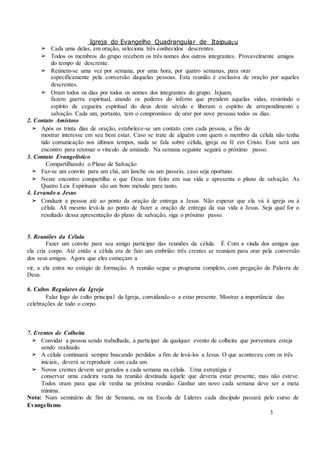 Igreja do Evangelho Quadrangular de Itaipuaçu
3
➢ Cada uma delas, em oração, seleciona três conhecidos descrentes.
➢ Todos os membros do grupo recebem os três nomes dos outros integrantes. Provavelmente amigos
do tempo de descrente.
➢ Reúnem-se uma vez por semana, por uma hora, por quatro semanas, para orar
especificamente pela conversão daquelas pessoas. Esta reunião é exclusiva de oração por aqueles
descrentes.
➢ Oram todos os dias por todos os nomes dos integrantes do grupo. Jejuam,
fazem guerra espiritual, atando os poderes do inferno que prendem aquelas vidas, resistindo o
espírito de cegueira espiritual do deus deste século e liberam o espírito de arrependimento e
salvação. Cada um, portanto, tem o compromisso de orar por nove pessoas todos os dias.
2. Contato Amistoso
➢ Após os trinta dias de oração, estabelece-se um contato com cada pessoa, a fim de
mostrar interesse em seu bem estar. Caso se trate de alguém com quem o membro da célula não tenha
tido comunicação nos últimos tempos, nada se fala sobre célula, igreja ou fé em Cristo. Este será um
encontro para retomar o vínculo de amizade. Na semana seguinte seguirá o próximo passo.
3. Contato Evangelístico
Compartilhando o Plano de Salvação
➢ Faz-se um convite para um chá, um lanche ou um passeio, caso seja oportuno.
➢ Neste encontro compartilha o que Deus tem feito em sua vida e apresenta o plano de salvação. As
Quatro Leis Espirituais são um bom método para tanto.
4. Levando a Jesus
➢ Conduzir a pessoa até ao ponto da oração de entrega a Jesus. Não esperar que ela vá à igreja ou à
célula. Ali mesmo levá-la ao ponto de fazer a oração de entrega da sua vida a Jesus. Seja qual for o
resultado dessa apresentação do plano de salvação, siga o próximo passo.
5. Reuniões da Célula
Fazer um convite para seu amigo participar das reuniões da célula. É Com a vinda dos amigos que
ela cria corpo. Até então a célula era de fato um embrião: três crentes se reuniam para orar pela conversão
dos seus amigos. Agora que eles começam a
vir, a ela entra no estágio de formação. A reunião segue o programa completo, com pregação da Palavra de
Deus.
6. Cultos Regulares da Igreja
Falar logo do culto principal da Igreja, convidando-o a estar presente. Mostrar a importância das
celebrações de todo o corpo.
7. Eventos de Colheita
➢ Convidar a pessoa sendo trabalhada, a participar de qualquer evento de colheita que porventura esteja
sendo realizado.
➢ A célula continuará sempre buscando perdidos a fim de levá-los a Jesus. O que aconteceu com os três
iniciais, deverá se reproduzir com cada um.
➢ Novos crentes devem ser gerados a cada semana na célula. Uma estratégia é
conservar uma cadeira vazia na reunião destinada àquele que deveria estar presente, mas não esteve.
Todos oram para que ele venha na próxima reunião. Ganhar um novo cada semana deve ser a meta
mínima.
Nota: Num seminário de fim de Semana, ou na Escola de Líderes cada discípulo passará pelo curso de
Evangelismo
 