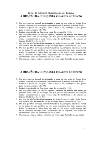 Igreja do Evangelho Quadrangular de Itaipuaçu
5
A ORAÇÃO DA CONQUISTA PELA LISTA DE BENÇÃO
1. Ore com interesse pessoal, mencionando o nome de seu amigo ao Senhor Jesus
vendo-o comprado com seu sangue; como alguém que já pertence ao Senhor Jesus;
2. Confesse o pecado de “seu povo” como se fosse o seu, identifique-se, peça perdão
pelos pecados cometidos (Dn 9.5);
3. Implore a misericórdia de Deus sobre a vida das pessoas (Dn 9.18);
4. Ore com perseverança na batalha espiritual, resistindo os poderes das trevas que
procuram reter a vida de seu amigo. Ore para que ele tenha liberdade de aceitar ou
rejeitar conscientemente a Jesus Cristo, longe da interferência e das amarras de
Satanás (Dn 10.13; 2 Co 10. 4-5).
5. Ore para que O Espírito Santo convença seu amigo dos seus pecados e tenha fome e
sede de Deus. Ore por situações em que seu amigo sinta a necessidade de Deus.
6. Ore para que Deus use você como instrumento de paz, salvação e ministração na vida
do seu amigo. Ore para que Deus use você como instrumento para trazer a pessoa para
Cristo. Ore para que o Espírito Santo guie você em cada palavra e ação para que você
faça a coisa certa no tempo certo. Ore para que a luz e a alegria de Cristo brilhem por
seu intermédio como um testemunho da sua fé cristã.
7. Ore para que a vida, o caráter e a natureza de Cristo sejam formados no seu amigo.
A ORAÇÃO DA CONQUISTA PELA LISTA DE BENÇÃO
1. Ore com interesse pessoal, mencionando o nome de seu amigo ao Senhor Jesus
vendo-o comprado com seu sangue; como alguém que já pertence ao Senhor Jesus;
2. Confesse o pecado de “seu povo” como se fosse o seu, identifique-se, peça perdão
pelos pecados cometidos (Dn 9.5);
3. Implore a misericórdia de Deus sobre a vida das pessoas (Dn 9.18);
4. Ore com perseverança na batalha espiritual, resistindo os poderes das trevas que
procuram reter a vida de seu amigo. Ore para que ele tenha liberdade de aceitar ou
rejeitar conscientemente a Jesus Cristo, longe da interferência e das amarras de
Satanás (Dn 10.13; 2 Co 10. 4-5).
5. Ore para que O Espírito Santo convença seu amigo dos seus pecados e tenha fome e
sede de Deus. Ore por situações em que seu amigo sinta a necessidade de Deus.
6. Ore para que Deus use você como instrumento de paz, salvação e ministração na vida
do seu amigo. Ore para que Deus use você como instrumento para trazer a pessoa para
Cristo. Ore para que o Espírito Santo guie você em cada palavra e ação para que você
faça a coisa certa no tempo certo. Ore para que a luz e a alegria de Cristo brilhem por
seu intermédio como um testemunho da sua fé cristã.
7. Ore para que a vida, o caráter e a natureza de Cristo sejam formados no seu amigo.
 