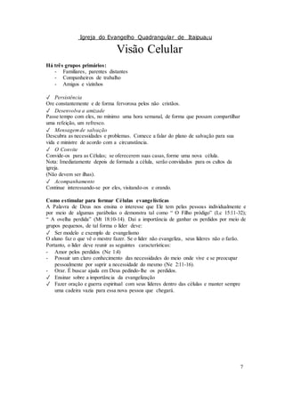 Igreja do Evangelho Quadrangular de Itaipuaçu
7
Visão Celular
Há três grupos primários:
- Familiares, parentes distantes
- Companheiros de trabalho
- Amigos e vizinhos
✓ Persistência
Ore constantemente e de forma fervorosa pelos não cristãos.
✓ Desenvolva a amizade
Passe tempo com eles, no mínimo uma hora semanal, de forma que possam compartilhar
uma refeição, um refresco.
✓ Mensagemde salvação
Descubra as necessidades e problemas. Comece a falar do plano de salvação para sua
vida e ministre de acordo com a circunstância.
✓ O Convite
Convide-os para as Células; se oferecerem suas casas, forme uma nova célula.
Nota: Imediatamente depois de formada a célula, serão convidados para os cultos da
igreja.
(Não devem ser ilhas).
✓ Acompanhamento
Continue interessando-se por eles, visitando-os e orando.
Como estimular para formar Células evangelísticas
A Palavra de Deus nos ensina o interesse que Ele tem pelas pessoas individualmente e
por meio de algumas parábolas o demonstra tal como “ O Filho pródigo” (Lc 15:11-32);
“ A ovelha perdida” (Mt 18:10-14). Daí a importância de ganhar os perdidos por meio de
grupos pequenos, de tal forma o líder deve:
✓ Ser modelo e exemplo de evangelismo
O aluno faz o que vê o mestre fazer. Se o líder não evangeliza, seus líderes não o farão.
Portanto, o líder deve reunir as seguintes características:
- Amor pelos perdidos (Ne 1:4)
- Possuir um claro conhecimento das necessidades do meio onde vive e se preocupar
pessoalmente por suprir a necessidade do mesmo (Ne 2:11-16).
- Orar. É buscar ajuda em Deus pedindo-lhe os perdidos.
✓ Ensinar sobre a importância da evangelização
✓ Fazer oração e guerra espiritual com seus líderes dentro das células e manter sempre
uma cadeira vazia para essa nova pessoa que chegará.
 