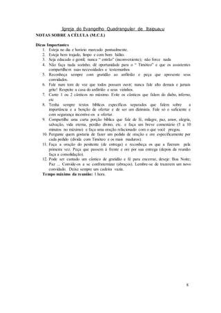 Igreja do Evangelho Quadrangular de Itaipuaçu
8
NOTAS SOBRE A CÉLULA (M.C.I.)
Dicas Importantes
1. Esteja no dia e horário marcado pontualmente.
2. Esteja bem trajado, limpo e com bom hálito.
3. Seja educado e gentil; nunca “ entrão” (inconveniente); não force nada
4. Não faça nada sozinho; dê oportunidade para o “ Timóteo” e que os assistentes
compartilhem suas necessidades e testemunhos
5. Reconheça sempre com gratidão ao anfitrião e peça que apresente seus
convidados.
6. Fale num tom de voz que todos possam ouvir; nunca fale alto demais e jamais
grite! Respeite a casa do anfitrião e seus vizinhos.
7. Cante 1 ou 2 cânticos no máximo. Evite os cânticos que falam do diabo, inferno,
etc
8. Tenha sempre textos bíblicos específicos separados que falem sobre a
importância e a benção de ofertar e de ser um dizimista. Fale só o suficiente e
com segurança incentive-os a ofertar.
9. Compartilhe uma curta porção bíblica que fale de fé, milagre, paz, amor, alegria,
salvação, vida eterna, perdão divino, etc. e faça um breve comentário (5 a 10
minutos no máximo) e faça uma oração relacionado com o que você pregou.
10. Pergunte quem gostaria de fazer um pedido de oração e ore especificamente por
cada pedido (divida com Timóteo e os mais maduros).
11. Faça a oração do penitente (de entrega) e reconheça os que a fizeram pela
primeira vez. Peça que passem à frente e ore por sua entrega (depois da reunião
faça a consolidação).
12. Pode ser cantado um cântico de gratidão e fé para encerrar, deseje: Boa Noite;
Paz ... Convide-os a se confraternizar (abraços). Lembre-se de trazerem um novo
convidado. Deixe sempre um cadeira vazia.
Tempo máximo da reunião: 1 hora.
 