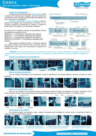 Instale os chumbadores
A fixação dos chumbadores requer muita atenção, sendo
o passo mais importante da instalação, este item deverá ser
concretado no piso na distância determinada pelo gabarito que
já vem impresso na embalagem.
Recorte a embalagem na linha tracejada e obterá o
gabarito de instalação dos chumbadores, os módulos 1,2 e 3
possuem o gabarito na dimensão de 1292mm, o módulo do
portão possui um gabarito com dimensão de 680mm.
De acordo com o modelo do módulo os chumbadores deverão
se espaçados da seguinte forma:
MÓDULO 1 – 2 chumbadores espaçados pelo gabarito.
MÓDULO 2 – 3 chumbadores espaçados pelo gabarito.
MÓDULO 3 – 4 chumbadores espaçados pelo gabarito.
MÓDULO DO PORTÃO - 2 chumbadores espaçados pelo
gabarito.
Após realizar a seqüência acima, o chumbador seguinte
(de espera) deverá ser chumbado aba a aba sem nenhum
espaçamento, para então, dar continuidade à seqüência de
módulos, se houver.
ATENÇÃO: Os chumbadores deverão ser concretados de acordo com o módulo estabelecido no projeto inicial, caso esta
instalação seja realizada fora do padrão dimensional ou da seqüência estabelecida acima, isto impossibilitará a instalação da
cerca.
Encaixe os módulos nos chumbadores
Com os chumbadores instalados, encaixe as colunas dos módulos em seu respectivo chumbador.
Monte os tubos esticadores
Com os módulos encaixados nos chumbadores, monte os dispositivos nas colunas laterais e centrais e encaixe os tubos
esticares.
Como unir um módulo a outro
Para unir um módulo a outro devemos utilizar os dispositivos laterais, encaixe um dispositivo na coluna, montando o outro
conforme figuras abaixo. Este exemplo deverá ser utilizado também para unir o módulo do portão a um módulo comum.
Como ajustar um módulo
Os módulos poderão ser ajustados, caso o espaço necessário para instalação do mesmo tenha o comprimento inferior a
1350mm. Siga os procedimentos abaixo.
1 - Retire os batoques,
os parafusos e abra uma das colunas.
2 - Ajuste a tela no comprimento
desejado e fixe novamente a coluna.
3 - Recorte o comprimento do tubo esticador
no valor reduzido e termine a montagem.
4 - Após certificar-se que a tela ficou
bem esticada, recorte seu excesso.
 