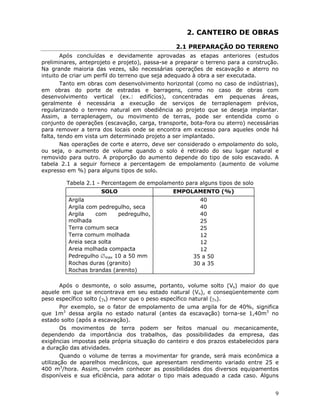 9
2. CANTEIRO DE OBRAS
2.1 PREPARAÇÃO DO TERRENO
Após concluídas e devidamente aprovadas as etapas anteriores (estudos
preliminares, anteprojeto e projeto), passa-se a preparar o terreno para a construção.
Na grande maioria das vezes, são necessárias operações de escavação e aterro no
intuito de criar um perfil do terreno que seja adequado à obra a ser executada.
Tanto em obras com desenvolvimento horizontal (como no caso de indústrias),
em obras do porte de estradas e barragens, como no caso de obras com
desenvolvimento vertical (ex.: edifícios), concentradas em pequenas áreas,
geralmente é necessária a execução de serviços de terraplenagem prévios,
regularizando o terreno natural em obediência ao projeto que se deseja implantar.
Assim, a terraplenagem, ou movimento de terras, pode ser entendida como o
conjunto de operações (escavação, carga, transporte, bota-fora ou aterro) necessárias
para remover a terra dos locais onde se encontra em excesso para aqueles onde há
falta, tendo em vista um determinado projeto a ser implantado.
Nas operações de corte e aterro, deve ser considerado o empolamento do solo,
ou seja, o aumento de volume quando o solo é retirado do seu lugar natural e
removido para outro. A proporção do aumento depende do tipo de solo escavado. A
tabela 2.1 a seguir fornece a percentagem de empolamento (aumento de volume
expresso em %) para alguns tipos de solo.
Tabela 2.1 - Percentagem de empolamento para alguns tipos de solo
SOLO EMPOLAMENTO (%)
Argila
Argila com pedregulho, seca
Argila com pedregulho,
molhada
Terra comum seca
Terra comum molhada
Areia seca solta
Areia molhada compacta
Pedregulho ∅max 10 a 50 mm
Rochas duras (granito)
Rochas brandas (arenito)
40
40
40
25
25
12
12
12
35 a 50
30 a 35
Após o desmonte, o solo assume, portanto, volume solto (Vs) maior do que
aquele em que se encontrava em seu estado natural (Vn), e conseqüentemente com
peso específico solto (γs) menor que o peso específico natural (γn).
Por exemplo, se o fator de empolamento de uma argila for de 40%, significa
que 1m3
dessa argila no estado natural (antes da escavação) torna-se 1,40m3
no
estado solto (após a escavação).
Os movimentos de terra podem ser feitos manual ou mecanicamente,
dependendo da importância dos trabalhos, das possibilidades da empresa, das
exigências impostas pela própria situação do canteiro e dos prazos estabelecidos para
a duração das atividades.
Quando o volume de terras a movimentar for grande, será mais econômica a
utilização de aparelhos mecânicos, que apresentam rendimento variado entre 25 e
400 m3
/hora. Assim, convém conhecer as possibilidades dos diversos equipamentos
disponíveis e sua eficiência, para adotar o tipo mais adequado a cada caso. Alguns
 