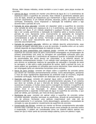 101
fôrmas. Além desses métodos, existe também a cura à vapor, para peças avulsas de
concreto.
• Lâmina de água: consiste em manter uma lâmina de água de 3 a 5 centímetros de
espessura sobre a superfície do concreto. Esse método é geralmente adotado para
cura de lajes, através de dispositivos que mantenham a água represada sem que
ocorram vazamentos. É um método eficiente, devendo, porém, ser periodicamente
verificado. Entretanto, torna impossível a realização de trabalhos sobre a laje
durante todo o período de cura.
• Camada de areia saturada: consiste em depositar sobre a superfície do concreto
uma camada de areia com espessura de 2 a 3 centímetros, que deve ser mantida
saturada com água. É um método adaptável a qualquer formato e dimensões da
laje a ser curada, permitindo a realização de trabalhos sobre a mesma durante o
período de cura. Apresenta como inconveniente as operações de transporte
(principalmente em prédios altos), colocação e retirada da areia, e a relativa
vulnerabilidade à ação de ventos. Terminado o período de cura, recomenda-se
deixar a areia secar naturalmente para só então removê-la. Dessa forma, o
concreto seca lentamente.
• Camada de serragem saturada: idêntico ao método descrito anteriormente, esse
emprega serragem saturada para a cura do concreto. A escolha entre um ou outro
método depende da disponibilidade do material no local.
• Sacos de pano preenchidos com material úmido: consiste em depositar sobre a
superfície do concreto sacos de pano (comumente empregados na armazenagem de
cereais) preenchidos com areia ou serragem em quantidade suficiente para que
formem uma camada de 2 centímetros de espessura quando na posição horizontal.
As extremidades dos sacos devem ser costuradas, e os mesmos devem ser
mantidos constantemente úmidos. É um método mais vantajoso que os anteriores,
pois elimina os problemas relativos às operações de colocação e remoção de areia
ou serragem, e não sofre a ação prejudicial de ventos. Após o período de cura, os
sacos podem ser guardados ou utilizados para outros elementos. Esse sistema pode
ser empregado tanto em elementos horizontais como verticais.
• Sacos de pano úmidos: consiste em dispor sobre a superfície do concreto panos
que devem ser mantidos permanentemente úmidos. Como desvantagem, apresenta
o risco de secar rapidamente dependendo do ambiente onde se encontra, exigindo
constante verificação. Pode também ser deslocado sob a ação de ventos.
• Aspersão com água: consiste em aspergir água sobre a superfície do concreto
durante o período de cura, deixando-a permanentemente saturada. É um sistema
que deve ser evitado, já que o intervalo de tempo necessário entre molhagens
sucessivas é escasso, e muitas vezes ocorre a secagem do material. A superfície do
concreto, passando por ciclos úmido/seco, sofre elevadas tensões superficiais que
podem levar à sua fissuração. A eficácia desse procedimento requer
obrigatoriamente a aspersão ininterrupta de água na superfície do concreto, o que
pode ser obtido, por exemplo, por meio de bicos aspersores.
• Membrana de cura: consiste em aplicar sobre a superfície do concreto certas
emulsões aquosas, soluções resinosas ou parafínicas, através de pulverizadores ou
rolo de pintura, formando uma película impermeável com vida útil de
aproximadamente 3 a 4 semanas. Como desvantagem, apresenta a necessidade de
remoção no caso de posterior revestimento da superfície de concreto.
• Conservação das fôrmas: consiste em manter as fôrmas constantemente saturadas
durante todo o período de cura. As fôrmas atuam como proteção do concreto contra
a evaporação, e podem ser consideradas como um sistema efetivo apenas nos
casos em que a maior parte do concreto esteja coberta, como em pilares e vigas.
 