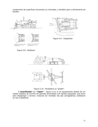 13
nivelamento de superfícies horizontais ou inclinadas, e também para o alinhamento de
taludes.
Figura 2.8 - Bulldozer
Figura 2.9 - Angledozer
Figura 2.10 - Niveladora ou “grader”
O escarificador (ou “ripper” - figura 2.11) é um equipamento dotado de um
rastelo (espécie de ancinho em grandes dimensões) com dentes espaçados, que serve
para desagregar o terreno. Costuma ser montado nas pás carregadeiras, bulldozers
ou nas niveladoras.
 