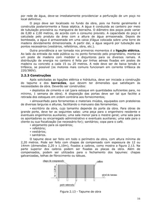 16
por rede de água, deve-se imediatamente providenciar a perfuração de um poço no
local definitivo.
O poço deve ser localizado no fundo da obra, pois na frente geralmente é
construída posteriormente a fossa séptica. A água é conduzida ao canteiro por meio
de tubulação provisória ou mangueira de borracha. O diâmetro dos poços pode variar
de 0,80 a 2,00 metros, de acordo com o consumo previsto. A capacidade do poço é
calculada pelo produto da área com a altura de água armazenada. Depois de
bombeada, a água é armazenada em uma caixa d’água colocada sobre uma torre de
madeira devidamente dimensionada. A partir daí, a água seguirá por tubulação aos
pontos necessários (vestiários, refeitórios, obra, etc.).
Outra providência a ser tomada nos primeiros momentos é a ligação elétrica.
Ao lado da entrada da rede pública ou no ponto fornecido pelo proprietário, monta-se
um poste de madeira com medidor e disjuntores para os diversos ramais. A
distribuição de energia no canteiro é feita por linhas aéreas fixadas em postes de
madeira ou concreto a cada 15 ou 20 metros. A rede deve ser de baixa tensão e
trifásica, se possível (os motores mais comuns funcionam em corrente trifásica de
220/380V).
2.2.3 Construções
Após solicitadas as ligações elétrica e hidráulica, deve ser iniciada a construção
do tapume e dos barracões, que devem ter dimensões que satisfaçam às
necessidades da obra. Deverão ser construídos:
∗ depósitos de cimento e cal (para estoque em quantidades suficientes para, no
mínimo, 1 semana de obra). A disposição das portas deve ser tal que facilite a
retirada dos estoques em ordem contrária aos fornecimentos;
∗ almoxarifado para ferramentas e materiais miúdos, equipados com prateleiras
de diversas larguras e alturas, facilitando o manuseio das ferramentas;
∗ escritório da obra, cujo tamanho depende do porte da obra. Para obras de
grande porte, deve ter as seguintes salas: uma peça para o engenheiro residente e
eventuais engenheiros auxiliares; uma sala menor para o mestre geral; uma sala para
os apontadores ou encarregado administrativo e eventuais auxiliares; uma sala para o
cliente ou sua fiscalização (se necessário for); sanitários; copa para o café.
∗ alojamento para os operários;
∗ refeitório;
∗ vestiários;
∗ sanitários.
O tapume deve ser feito em todo o perímetro da obra, com altura mínima de
2,20 metros. Pode ser feito com chapas de compensado com espessura de 12 ou
14mm (dimensões 2,20 x 1,10m), fixados a caibros, como mostra a figura 2.13. Na
parte superior dos caibros podem ser fixadas as placas da obra. Além de
compensados, podem ser utilizados para o fechamento dos tapumes: chapas
galvanizadas, telhas de fibrocimento ou tábuas.
Figura 2.13 - Tapume de obra
 