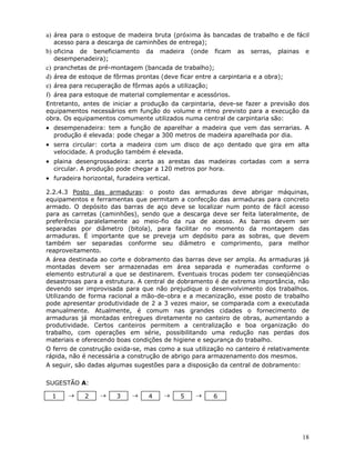 18
a) área para o estoque de madeira bruta (próxima às bancadas de trabalho e de fácil
acesso para a descarga de caminhões de entrega);
b) oficina de beneficiamento da madeira (onde ficam as serras, plainas e
desempenadeira);
c) pranchetas de pré-montagem (bancada de trabalho);
d) área de estoque de fôrmas prontas (deve ficar entre a carpintaria e a obra);
e) área para recuperação de fôrmas após a utilização;
f) área para estoque de material complementar e acessórios.
Entretanto, antes de iniciar a produção da carpintaria, deve-se fazer a previsão dos
equipamentos necessários em função do volume e ritmo previsto para a execução da
obra. Os equipamentos comumente utilizados numa central de carpintaria são:
• desempenadeira: tem a função de aparelhar a madeira que vem das serrarias. A
produção é elevada: pode chegar a 300 metros de madeira aparelhada por dia.
• serra circular: corta a madeira com um disco de aço dentado que gira em alta
velocidade. A produção também é elevada.
• plaina desengrossadeira: acerta as arestas das madeiras cortadas com a serra
circular. A produção pode chegar a 120 metros por hora.
• furadeira horizontal, furadeira vertical.
2.2.4.3 Posto das armaduras: o posto das armaduras deve abrigar máquinas,
equipamentos e ferramentas que permitam a confecção das armaduras para concreto
armado. O depósito das barras de aço deve se localizar num ponto de fácil acesso
para as carretas (caminhões), sendo que a descarga deve ser feita lateralmente, de
preferência paralelamente ao meio-fio da rua de acesso. As barras devem ser
separadas por diâmetro (bitola), para facilitar no momento da montagem das
armaduras. É importante que se preveja um depósito para as sobras, que devem
também ser separadas conforme seu diâmetro e comprimento, para melhor
reaproveitamento.
A área destinada ao corte e dobramento das barras deve ser ampla. As armaduras já
montadas devem ser armazenadas em área separada e numeradas conforme o
elemento estrutural a que se destinarem. Eventuais trocas podem ter conseqüências
desastrosas para a estrutura. A central de dobramento é de extrema importância, não
devendo ser improvisada para que não prejudique o desenvolvimento dos trabalhos.
Utilizando de forma racional a mão-de-obra e a mecanização, esse posto de trabalho
pode apresentar produtividade de 2 a 3 vezes maior, se comparada com a executada
manualmente. Atualmente, é comum nas grandes cidades o fornecimento de
armaduras já montadas entregues diretamente no canteiro de obras, aumentando a
produtividade. Certos canteiros permitem a centralização e boa organização do
trabalho, com operações em série, possibilitando uma redução nas perdas dos
materiais e oferecendo boas condições de higiene e segurança do trabalho.
O ferro de construção oxida-se, mas como a sua utilização no canteiro é relativamente
rápida, não é necessária a construção de abrigo para armazenamento dos mesmos.
A seguir, são dadas algumas sugestões para a disposição da central de dobramento:
SUGESTÃO A:
1 → 2 → 3 → 4 → 5 → 6
 