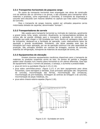 20
2.3.1 Transportes horizontais de pequena carga
Os meios de transporte horizontal mais empregado nas obras de construção
civil de edifícios são os carrinhos e as giricas, e são utilizadas para transportar tanto
materiais e produtos, como argamassas e concretos. O transporte de argamassa e
concreto será discutido com maiores detalhes no capítulo que trata sobre a Produção
do Concreto.
Para o transporte de cargas maiores, podem ser utilizados pequenos carros
motorizados dotados de caçamba, denominados “dumper”.
2.3.2 Transportadores de correia
São usados para transporte horizontal ou inclinado de materiais, geralmente
a granel (areia, brita, argila, concreto). Atualmente, os transportadores portáteis de
correia são de grande utilidade para o transporte e aplicação de concreto, com
produção que pode chegar a 100 toneladas por hora. Dentre as vantagens desse tipo
de transporte, destacam-se a facilidade de operação, custo relativamente baixo de
aquisição e grande durabilidade. Entretanto, nas obras pesadas esse tipo de
transporte tem maior aplicação, por ser de operação contínua e ter alta capacidade de
produção. São utilizados também em centrais de britagem, centrais de concreto,
sistemas de refrigeração, transporte de materiais de escavação de túneis, etc.
2.3.3 Equipamentos de elevação
Existem diversos equipamentos mecânicos disponíveis para o transporte de
materiais ou produtos suspensos acima do solo. Os pontos de partida e chegada
podem estar situados num mesmo plano horizontal ou em planos diferentes. Esse tipo
de equipamento reduz o número de pessoas, o cansaço, e aumenta a produtividade.
• grua em torre ou guindaste (figuras 2.15 e 2.16).
• grua sobre caminhões-pneus: (figura 2.17) é um bom equipamento para obras
horizontais, como barragens e estradas. Suas principais aplicações são: lançamento
de concreto, movimentação das fôrmas, movimentação das armaduras,
movimentação de pré-moldados, montagem de centrais de britagem e de concreto,
movimentação de peças metálicas, etc.
• grua sobre chassis-esteira-sapatas (figura 2.18).
Figura 2.15 - Guindaste em torre
 