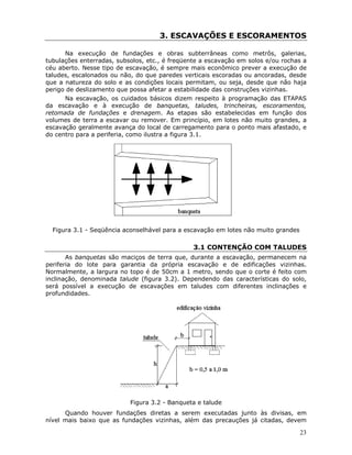 23
3. ESCAVAÇÕES E ESCORAMENTOS
Na execução de fundações e obras subterrâneas como metrôs, galerias,
tubulações enterradas, subsolos, etc., é freqüente a escavação em solos e/ou rochas a
céu aberto. Nesse tipo de escavação, é sempre mais econômico prever a execução de
taludes, escalonados ou não, do que paredes verticais escoradas ou ancoradas, desde
que a natureza do solo e as condições locais permitam, ou seja, desde que não haja
perigo de deslizamento que possa afetar a estabilidade das construções vizinhas.
Na escavação, os cuidados básicos dizem respeito à programação das ETAPAS
da escavação e à execução de banquetas, taludes, trincheiras, escoramentos,
retomada de fundações e drenagem. As etapas são estabelecidas em função dos
volumes de terra a escavar ou remover. Em princípio, em lotes não muito grandes, a
escavação geralmente avança do local de carregamento para o ponto mais afastado, e
do centro para a periferia, como ilustra a figura 3.1.
Figura 3.1 - Seqüência aconselhável para a escavação em lotes não muito grandes
3.1 CONTENÇÃO COM TALUDES
As banquetas são maciços de terra que, durante a escavação, permanecem na
periferia do lote para garantia da própria escavação e de edificações vizinhas.
Normalmente, a largura no topo é de 50cm a 1 metro, sendo que o corte é feito com
inclinação, denominada talude (figura 3.2). Dependendo das características do solo,
será possível a execução de escavações em taludes com diferentes inclinações e
profundidades.
Figura 3.2 - Banqueta e talude
Quando houver fundações diretas a serem executadas junto às divisas, em
nível mais baixo que as fundações vizinhas, além das precauções já citadas, devem
 