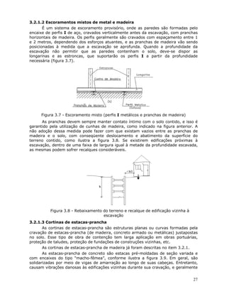 27
3.2.1.2 Escoramentos mistos de metal e madeira
É um sistema de escoramento provisório, onde as paredes são formadas pelo
encaixe de perfis I de aço, cravados verticalmente antes da escavação, com pranchas
horizontais de madeira. Os perfis geralmente são cravados com espaçamento entre 1
e 2 metros, dependendo dos esforços atuantes, e as pranchas de madeira vão sendo
posicionadas à medida que a escavação se aprofunda. Quando a profundidade da
escavação não permitir que as paredes contenham o solo, deve-se dispor as
longarinas e as estroncas, que suportarão os perfis I a partir da profundidade
necessária (figura 3.7).
Figura 3.7 - Escoramento misto (perfis I metálicos e pranchas de madeira)
As pranchas devem sempre manter contato íntimo com o solo contido, e isso é
garantido pela utilização de cunhas de madeira, como indicado na figura anterior. A
não adoção dessa medida pode fazer com que existam vazios entre as pranchas de
madeira e o solo, com conseqüente deslocamento e abatimento da superfície do
terreno contido, como ilustra a figura 3.8. Se existirem edificações próximas à
escavação, dentro de uma faixa de largura igual à metade da profundidade escavada,
as mesmas podem sofrer recalques consideráveis.
Figura 3.8 - Rebaixamento do terreno e recalque de edificação vizinha à
escavação
3.2.1.3 Cortinas de estacas-prancha
As cortinas de estacas-prancha são estruturas planas ou curvas formadas pela
cravação de estacas-prancha (de madeira, concreto armado ou metálicas) justapostas
no solo. Esse tipo de obra de contenção tem larga aplicação em obras portuárias,
proteção de taludes, proteção de fundações de construções vizinhas, etc.
As cortinas de estacas-prancha de madeira já foram descritas no item 3.2.1.
As estacas-prancha de concreto são estacas pré-moldadas de seção variada e
com encaixes do tipo “macho-fêmea”, conforme ilustra a figura 3.9. Em geral, são
solidarizadas por meio de vigas de amarração ao longo de suas cabeças. Entretanto,
causam vibrações danosas às edificações vizinhas durante sua cravação, e geralmente
 