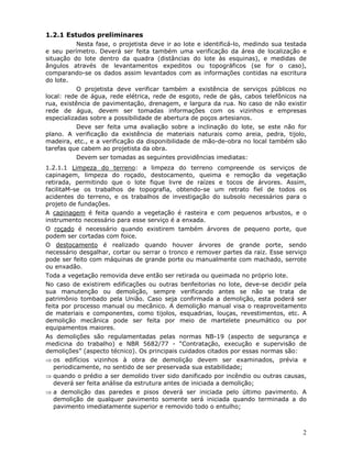 2
1.2.1 Estudos preliminares
Nesta fase, o projetista deve ir ao lote e identificá-lo, medindo sua testada
e seu perímetro. Deverá ser feita também uma verificação da área de localização e
situação do lote dentro da quadra (distâncias do lote às esquinas), e medidas de
ângulos através de levantamentos expeditos ou topográficos (se for o caso),
comparando-se os dados assim levantados com as informações contidas na escritura
do lote.
O projetista deve verificar também a existência de serviços públicos no
local: rede de água, rede elétrica, rede de esgoto, rede de gás, cabos telefônicos na
rua, existência de pavimentação, drenagem, e largura da rua. No caso de não existir
rede de água, devem ser tomadas informações com os vizinhos e empresas
especializadas sobre a possibilidade de abertura de poços artesianos.
Deve ser feita uma avaliação sobre a inclinação do lote, se este não for
plano. A verificação da existência de materiais naturais como areia, pedra, tijolo,
madeira, etc., e a verificação da disponibilidade de mão-de-obra no local também são
tarefas que cabem ao projetista da obra.
Devem ser tomadas as seguintes providências imediatas:
1.2.1.1 Limpeza do terreno: a limpeza do terreno compreende os serviços de
capinagem, limpeza do roçado, destocamento, queima e remoção da vegetação
retirada, permitindo que o lote fique livre de raízes e tocos de árvores. Assim,
facilitaM-se os trabalhos de topografia, obtendo-se um retrato fiel de todos os
acidentes do terreno, e os trabalhos de investigação do subsolo necessários para o
projeto de fundações.
A capinagem é feita quando a vegetação é rasteira e com pequenos arbustos, e o
instrumento necessário para esse serviço é a enxada.
O roçado é necessário quando existirem também árvores de pequeno porte, que
podem ser cortadas com foice.
O destocamento é realizado quando houver árvores de grande porte, sendo
necessário desgalhar, cortar ou serrar o tronco e remover partes da raiz. Esse serviço
pode ser feito com máquinas de grande porte ou manualmente com machado, serrote
ou enxadão.
Toda a vegetação removida deve então ser retirada ou queimada no próprio lote.
No caso de existirem edificações ou outras benfeitorias no lote, deve-se decidir pela
sua manutenção ou demolição, sempre verificando antes se não se trata de
patrimônio tombado pela União. Caso seja confirmada a demolição, esta poderá ser
feita por processo manual ou mecânico. A demolição manual visa o reaproveitamento
de materiais e componentes, como tijolos, esquadrias, louças, revestimentos, etc. A
demolição mecânica pode ser feita por meio de martelete pneumático ou por
equipamentos maiores.
As demolições são regulamentadas pelas normas NB-19 (aspecto de segurança e
medicina do trabalho) e NBR 5682/77 - “Contratação, execução e supervisão de
demolições” (aspecto técnico). Os principais cuidados citados por essas normas são:
⇒ os edifícios vizinhos à obra de demolição devem ser examinados, prévia e
periodicamente, no sentido de ser preservada sua estabilidade;
⇒ quando o prédio a ser demolido tiver sido danificado por incêndio ou outras causas,
deverá ser feita análise da estrutura antes de iniciada a demolição;
⇒ a demolição das paredes e pisos deverá ser iniciada pelo último pavimento. A
demolição de qualquer pavimento somente será iniciada quando terminada a do
pavimento imediatamente superior e removido todo o entulho;
 