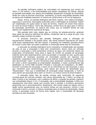 29
As paredes diafragma podem ser executadas em espessuras que variam de
30cm a 1,20 metros, e em profundidades que podem ultrapassar 50 metros. Apenas
as paredes executadas com placas pré-moldadas apresentam limitação de dimensões,
tendo em vista as técnicas executivas. Entretanto, já foram executadas paredes onde
as placas pré-moldadas possuíam 15 metros de comprimento e 40 cm de espessura.
Dessa forma, as paredes-diafragma permitem realizar, com relativa facilidade,
segurança e economia, escavações profundas junto a edificações já existentes. Podem
ser implantadas em quase todos os tipos de terreno, mesmo em areias finas abaixo
do nível do lençol freático. Como são estanques, evitam fluxo de água para o interior
da escavação, permitindo, na maioria das vezes, que se trabalhe dentro da vala
apenas com esgotamento superficial de água.
São paredes bem mais rígidas que as cortinas de estacas-prancha, podendo
fazer parte da estrutura definitiva do edifício, recebendo não só a carga do solo, mas
também cargas verticais do prédio.
O processo executivo das paredes diafragma exige a utilização de
equipamentos pesados e de grande porte, não sendo possível executá-las em locais
onde esses equipamentos não têm acesso. A presença de matacões (grandes blocos
de rocha) é outro fator que pode inviabilizar a construção desse tipo de contenção.
A execução de paredes-diafragma torna necessária a estabilização das paredes
da vala, já que a escavação é feita sem revestimento. Assim, deve ser utilizada
durante a escavação a lama bentonítica (mistura de água com bentonita sódica em
proporções convenientes). Essa lama é capaz de manter as paredes da escavação
estáveis tanto pelo balanceamento entre sua pressão e a pressão do solo, quanto pela
propriedade de tixotropia (aumento de viscosidade quando em repouso) que
apresenta, responsável pela formação de uma película impermeável na superfície do
solo denominada “cake”. A lama bentonítica deve apresentar características mínimas
de modo a serem garantidas as propriedades desejadas, e essas características são
detalhadas na norma NBR 6122/86 (“Projeto e execução de fundações”), da ABNT.
Durante o processo de escavação, a lama vai se misturando ao solo escavado, e para
que mantenha suas características, deve passar por bacias de decantação para
“desarenação”. Para que a estabilidade da escavação esteja assegurada, o nível da
lama dentro da escavação deve estar no mínimo 1,5 metros acima do lençol freático”.
A execução desse tipo de parede começa pela construção de pequenas
muretas-guias de concreto armado, com altura aproximada de 1 metro, ao longo de
todo o trecho a ser escavado, com o objetivo de definir a posição da parede e garantir
sua verticalidade (figura 3.11). A escavação, até a profundidade desejada, é feita com
equipamento clam-shell, sendo que durante todo o período a trincheira permanece
preenchida com a lama bentonítica. Atualmente, vêm sendo usado em países como o
Japão outros equipamentos que, ao mesmo tempo em que escavam, retiram o solo
misturado à lama e enviam a mistura canalizada para as bacias de decantação. Dessa
forma, a escavação ocorre de forma mais rápida, sem a necessidade de descarga
periódica do solo escavado.
 