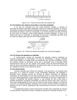 33
Figura 3.15 - Cortina de concreto com estacas raiz
3.2.2.4 Cortina com estacas escavadas e concreto projetado
É um tipo de contenção que vem sendo bastante utilizado, e consiste na
execução de estacas escavadas espaçadas conforme os esforços atuantes no terreno.
O processo executivo das estacas escavadas será descrito no capítulo 5 desta apostila.
Executadas as estacas, inicia-se a escavação, e vai sendo colocada uma tela em forma
de arco entre as mesmas, sendo então aplicado concreto projetado. A figura 3.16
ilustra esse tipo de contenção. A escavação do solo para a colocação das telas deve
ser feita em etapas, para que não ocorra desmoronamento.
Figura 3.16- Cortina de estacas escavadas com concreto projetado
3.2.2.5 Cortina de estacões ou tubulões
É confeccionada através da execução de estacões (estacas rotativas) ou
tubulões justapostos ou intercalados. No caso de intercalados, o espaço existente
entre cada estacão ou tubulão pode ser preenchido com concreto projetado, cortina
de concreto armado ou alvenaria, sendo que a escavação para a execução desse
preenchimento deve se dar por etapas, para afastar riscos de desmoronamento. No
caso de serem executados justapostos, as juntas entre cada um deve ser preenchida
por injeções químicas ou por colunas Jet Grout.
3.2.2.6 Jet Grouting
Também aplicado para reforço de subsolos, o jet grouting é um processo pelo
qual água, ar e calda de cimento, numa combinação adequada, são injetados a
pressões muito elevadas através de orifícios de alguns milímetros de diâmetro
localizados na extremidade de uma haste composta de um ou mais tubos concêntricos
(ou seja, haste telescópica), sendo esta haste introduzida no terreno e rotacionada. A
mistura é bombeada sob grande impacto, a uma pressão de 200 a 500 vezes a
pressão atmosférica, atingindo velocidades na saída do orifício entre 200 e 320 m/s.
Isso causa desagregação do solo, que se mistura a esse líquido injetado e transforma
o solo em um maciço resistente, formando uma “coluna” de solo-cimento que pode ter
diâmetro de até 3 metros, dependendo das características do terreno e do método de
execução.
A justaposição dessas colunas pode formar paredes para contenção de maciços
ou para permitir a abertura de valas. A seqüência executiva é ilustrada na figura 3.17.
 