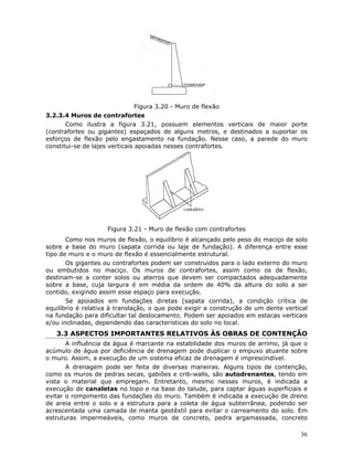 36
Figura 3.20 - Muro de flexão
3.2.3.4 Muros de contrafortes
Como ilustra a figura 3.21, possuem elementos verticais de maior porte
(contrafortes ou gigantes) espaçados de alguns metros, e destinados a suportar os
esforços de flexão pelo engastamento na fundação. Nesse caso, a parede do muro
constitui-se de lajes verticais apoiadas nesses contrafortes.
Figura 3.21 - Muro de flexão com contrafortes
Como nos muros de flexão, o equilíbrio é alcançado pelo peso do maciço de solo
sobre a base do muro (sapata corrida ou laje de fundação). A diferença entre esse
tipo de muro e o muro de flexão é essencialmente estrutural.
Os gigantes ou contrafortes podem ser construídos para o lado externo do muro
ou embutidos no maciço. Os muros de contrafortes, assim como os de flexão,
destinam-se a conter solos ou aterros que devem ser compactados adequadamente
sobre a base, cuja largura é em média da ordem de 40% da altura do solo a ser
contido, exigindo assim esse espaço para execução.
Se apoiados em fundações diretas (sapata corrida), a condição crítica de
equilíbrio é relativa à translação, o que pode exigir a construção de um dente vertical
na fundação para dificultar tal deslocamento. Podem ser apoiados em estacas verticais
e/ou inclinadas, dependendo das características do solo no local.
3.3 ASPECTOS IMPORTANTES RELATIVOS ÀS OBRAS DE CONTENÇÃO
A influência da água é marcante na estabilidade dos muros de arrimo, já que o
acúmulo de água por deficiência de drenagem pode duplicar o empuxo atuante sobre
o muro. Assim, a execução de um sistema eficaz de drenagem é imprescindível.
A drenagem pode ser feita de diversas maneiras. Alguns tipos de contenção,
como os muros de pedras secas, gabiões e crib-walls, são autodrenantes, tendo em
vista o material que empregam. Entretanto, mesmo nesses muros, é indicada a
execução de canaletas no topo e na base do talude, para captar águas superficiais e
evitar o rompimento das fundações do muro. Também é indicada a execução de dreno
de areia entre o solo e a estrutura para a coleta de água subterrânea, podendo ser
acrescentada uma camada de manta geotêxtil para evitar o carreamento do solo. Em
estruturas impermeáveis, como muros de concreto, pedra argamassada, concreto
 
