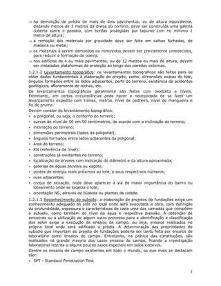 3
⇒ na demolição de prédio de mais de dois pavimentos, ou de altura equivalente,
distando menos de 3 metros da divisa do terreno, deve ser construída uma galeria
coberta sobre o passeio, com bordas protegidas por tapume com no mínimo 1
metro de altura;
⇒ a remoção dos materiais por gravidade deve ser feita em calhas fechadas, de
madeira ou metal;
⇒ os materiais a serem demolidos ou removidos devem ser previamente umedecidos,
para reduzir a formação de poeira;
⇒ nos edifícios de 4 ou mais pavimentos, ou de 12 metros ou mais de altura, devem
ser instaladas plataformas de proteção ao longo das paredes externas.
1.2.1.2 Levantamento topográfico: os levantamentos topográficos são feitos para se
obter dados fundamentais à elaboração do projeto, como: dimensões exatas do lote,
ângulos formados entre os lados adjacentes, perfil do terreno, existência de acidentes
geológicos, afloramento de rochas, etc.
Os levantamentos topográficos geralmente são feitos com teodolito e níveis.
Entretanto, em certas circunstâncias pode haver a necessidade de se fazer um
levantamento expedito com trenas, metros, nível de pedreiro, nível de mangueira e
fio de prumo.
Devem constar do levantamento topográfico:
∗ a poligonal, ou seja, o contorno do terreno;
∗ curvas de nível de 50 em 50 centímetros, de acordo com a inclinação do terreno;
∗ inclinação do terreno;
∗ dimensões perimetrais (lados da poligonal);
∗ ângulos formados entre lados adjacentes da poligonal;
∗ área do terreno;
∗ RN (referência de nível);
∗ construções já existentes no terreno;
∗ localização de árvores com indicação do diâmetro e da altura aproximada;
∗ galerias de águas pluviais ou esgoto;
∗ postes de energia mais próximos ao lote, e seus respectivos números;
∗ ruas adjacentes;
∗ croqui de situação, onde deve aparecer a via de maior importância do bairro ou
loteamento onde se localiza o lote;
∗ orientação NS, através de bússola ou plantas da cidade.
1.2.1.3 Reconhecimento do subsolo: a elaboração de projetos de fundações exige um
conhecimento adequado do solo no local onde será executada a obra, com definição
da profundidade, espessura e características de cada uma das camadas que compõem
o subsolo, como também do nível da água e respectiva pressão. A obtenção de
amostras ou a utilização de algum outro processo para a identificação e classificação
dos solos exige a execução de ensaios de campo, ou seja, ensaios realizados no
próprio local onde será edificado o prédio. A determinação das propriedades do
subsolo que importam ao projeto de fundações poderia ser tanto feita por ensaios de
laboratório como ensaios de campo. Entretanto, na prática das construções, são
realizados na grande maioria dos casos ensaios de campo, ficando a investigação
laboratorial restrita a alguns poucos casos especiais em solos coesivos.
Dentre os ensaios de campo existentes em todo o mundo, os que mais se destacam
são:
∗ SPT - Standard Penetration Test
 