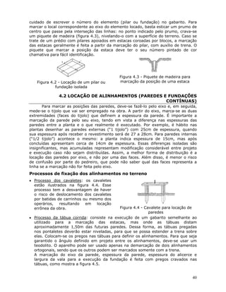40
cuidado de escrever o número do elemento (pilar ou fundação) no gabarito. Para
marcar o local correspondente ao eixo do elemento locado, basta esticar um prumo de
centro que passe pela interseção das linhas: no ponto indicado pelo prumo, crava-se
um piquete de madeira (figura 4.3), nivelando-o com a superfície do terreno. Caso se
trate de um prédio com pilares apoiados em estacas coroadas por blocos, a marcação
das estacas geralmente é feita a partir da marcação do pilar, com auxílio de trena. O
piquete que marcar a posição da estaca deve ter o seu número pintado de cor
chamativa para fácil identificação.
Figura 4.2 - Locação de um pilar ou
fundação isolada
Figura 4.3 - Piquete de madeira para
marcação da posição de uma estaca
4.2 LOCAÇÃO DE ALINHAMENTOS (PAREDES E FUNDAÇÕES
CONTÍNUAS)
Para marcar as posições das paredes, deve-se fazê-lo pelo eixo e, em seguida,
mede-se o tijolo que vai ser empregado na obra. A partir do eixo, marca-se as duas
extremidades (faces do tijolo) que definem a espessura da parede. É importante a
marcação da parede pelo seu eixo, tendo em vista a diferença nas espessuras das
paredes entre a planta e o que realmente é executado. Por exemplo, é hábito nas
plantas desenhar as paredes externas (“1 tijolo”) com 25cm de espessura, quando
sua espessura após receber o revestimento será de 27 a 28cm. Para paredes internas
(“1/2 tijolo”) acontece o mesmo: a planta indica espessura de 15cm, mas após
concluídas apresentam cerca de 14cm de espessura. Essas diferenças isoladas são
insignificantes, mas acumuladas representam modificação considerável entre projeto
e execução caso não sejam distribuídas. Assim, a melhor forma de distribuição é a
locação das paredes por eixo, e não por uma das faces. Além disso, é menor o risco
de confusão por parte do pedreiro, que pode não saber qual das faces representa a
linha se a marcação não for feita pelo eixo.
Processos de fixação dos alinhamentos no terreno
• Processo dos cavaletes: os cavaletes
estão ilustrados na figura 4.4. Esse
processo tem a desvantagem de haver
o risco de deslocamento dos cavaletes
por batidas de carrinhos ou mesmo dos
operários, resultando em locação
errônea da obra. Figura 4.4 - Cavalete para locação de
paredes
• Processo da tábua corrida: consiste na execução de um gabarito semelhante ao
utilizado para a marcação das estacas, mas onde as tábuas distam
aproximadamente 1,50m das futuras paredes. Dessa forma, as tábuas pregadas
nos pontaletes deverão estar niveladas, para que se possa estender a trena sobre
elas. Colocam-se os pregos nas tábuas para definir os alinhamentos. Para que seja
garantido o ângulo definido em projeto entre os alinhamentos, deve-se usar um
teodolito. O aparelho pode ser usado apenas na demarcação de dois alinhamentos
ortogonais, sendo que os outros podem ser marcados somente com a trena.
A marcação do eixo da parede, espessura da parede, espessura do alicerce e
largura da vala para a execução da fundação é feita com pregos cravados nas
tábuas, como mostra a figura 4.5.
 
