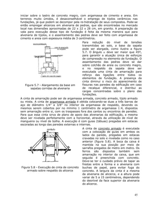 45
iniciar sobre o lastro de concreto magro, com argamassa de cimento e areia. Em
terrenos muito úmidos, é desaconselhável o emprego de tijolos cerâmicos nas
fundações, já que podem se decompor pela re-hidratação de seus compostos. Pode-se
então empregar alicerces em alvenaria de pedras, que são encontradas no mercado
local nas dimensões aproximadas de 22 x 22 x 28 cm, em granito. A preparação da
vala para execução desse tipo de fundação é feita da mesma maneira que para
alvenaria de tijolos, e o assentamento das pedras deve ser feito com argamassa de
cimento e areia com espessura média de 3 centímetros.
Figura 5.7 - Alargamento da base em
sapatas corridas de alvenaria
Para redução do nível de tensões
transmitidas ao solo, a base da sapata
pode ser alargada, como ilustra a figura
5.7. O ângulo α deve ser maior que 45º,
para garantir a atuação única de esforços
de compressão no elemento de fundação. O
assentamento das pedras deve se dar
sobre colchão de areia ou concreto magro,
e no respaldo da sapata deve ser
executada uma cinta de amarração para
reforço das ligações entre todos os
elementos de fundação. A presença da
cinta diminui o risco do aparecimento de
fissuras nas paredes da edificação em caso
de recalque diferencial, e distribui as
cargas concentradas sobre o plano das
fundações.
A cinta de amarração pode ser de argamassa armada, concreto armado, tijolo armado
ou mista. A cinta de argamassa armada é obtida colocando-se duas a três barras de
aço de diâmetro 1/4” a 3/8” no interior da argamassa de respaldo, devendo os
mesmos serem cobertos por no mínimo 1 centímetro de argamassa 1:4, dispostos
sem amarração entre si, com os traspasses fora dos cantos ou encontros de paredes.
Para que essa cinta sirva de plano de apoio das alvenarias da edificação, a mesma
deve ser nivelada perfeitamente com a horizontal, através da utilização de nível de
mangueira ou nível de bolha. A execução é com guias (tábuas) pregadas em estacas
escoradas ao longo das paredes externas e internas.
Figura 5.8 - Execução de cinta de concreto
armado sobre respaldo do alicerce
A cinta de concreto armado é executada
com a colocação de guias em ambos os
lados da parede, pregadas em estacas
cravadas no solo e nivelada como no caso
anterior (figura 5.8). A boca da caixa é
mantida na sua posição por meio de
sarrafos pregados de metro em metro. Os
ferros são dispostos também sem
amarração no interior da caixa, que em
seguida é preenchida com concreto.
Deve-se ter o cuidado prévio de tapar as
frestas entre a forma e a alvenaria com
buchas de papel, para evitar fuga do
concreto. A largura da cinta é a mesma
da alvenaria de alicerce, e a altura pode
variar de 5 a 15 centímetros, dependendo
do desnível da face superior da alvenaria
do alicerce.
 