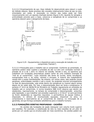 52
5.2.2.2.2 Encamisamento de aço: Esse método foi desenvolvido para reduzir o custo
do método clássico. Neste processo são cravados rotativamente tubos de aço no solo,
emendados por solda. A escavação no interior dos tubos pode ser feita
mecanicamente com um aparato chamado benoto (figura 5.25). Quando for atingida a
profundidade prevista para a base, coloca-se a campânula de ar comprimido e os
operários descem para o alargamento da base.
Figura 5.25 - Equipamentos e dispositivos para a execução de tubulão a ar
comprimido (“benoto”)
5.2.2.2.3 Precauções para o trabalho sob ar comprimido: Conforme já comentado, os
operários podem estar sujeitos a pressões de até 3,4 atm (em condições normais a
pressão do ar é de 1 atm) no interior do tubulão. Devido a isso, os operários que
trabalham em fundações pneumáticas podem sofrer de uma moléstia chamada de
“mal do ar comprimido”, cujos sintomas são dores de ouvido, dores nevrálgicas,
transpirações frias e, às vezes, vômitos e síncopes. A maioria dos trabalhadores
resiste bem a essas manifestações. No entanto, em certos casos, elas poderão causar
paralisias, enfermidades mentais e até a morte. Os acidentes ocorrem principalmente
na fase de descompressão, seja ainda dentro da campânula ou mesmo algum tempo
depois de ter saído dela. Por isso, a descompressão deve ser lenta e progressiva. A
portaria nº 3214 de 08/06/78 do Ministério do Trabalho regulamenta as condições de
trabalho sob ar comprimido. A norma brasileira NBR 6122 observa que devem ser
obedecidos, rigorosamente, os tempos de compressão e descompressão prescritos
pela legislação, e que trabalhar sob pressões superiores a 15 N/cm2
só será permitido
se forem obedecidos os seguintes requisitos: i) permanência de equipe médica à
disposição; ii) câmara de recompressão equipada, disponível na obra; iii)
compressores e reservatórios de ar comprimido de reserva; iv) renovação de ar
garantida, tal que forneça condições satisfatórias para o trabalho humano.
5.2.3 FUNDAÇÕES DIRETAS PROFUNDAS - CAIXÕES
Os caixões são fundações de seção retangular com volume muito superior
aos tubulões. Por exemplo, a substituição de dois ou mais tubulões de um pilar de
ponte por um caixão que os envolva pode ser mais econômica. Os caixões podem ser
 