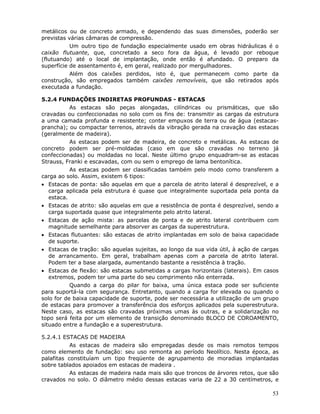 53
metálicos ou de concreto armado, e dependendo das suas dimensões, poderão ser
previstas várias câmaras de compressão.
Um outro tipo de fundação especialmente usado em obras hidráulicas é o
caixão flutuante, que, concretado a seco fora da água, é levado por reboque
(flutuando) até o local de implantação, onde então é afundado. O preparo da
superfície de assentamento é, em geral, realizado por mergulhadores.
Além dos caixões perdidos, isto é, que permanecem como parte da
construção, são empregados também caixões removíveis, que são retirados após
executada a fundação.
5.2.4 FUNDAÇÕES INDIRETAS PROFUNDAS - ESTACAS
As estacas são peças alongadas, cilíndricas ou prismáticas, que são
cravadas ou confeccionadas no solo com os fins de: transmitir as cargas da estrutura
a uma camada profunda e resistente; conter empuxos de terra ou de água (estacas-
prancha); ou compactar terrenos, através da vibração gerada na cravação das estacas
(geralmente de madeira).
As estacas podem ser de madeira, de concreto e metálicas. As estacas de
concreto podem ser pré-moldadas (caso em que são cravadas no terreno já
confeccionadas) ou moldadas no local. Neste último grupo enquadram-se as estacas
Strauss, Franki e escavadas, com ou sem o emprego de lama bentonítica.
As estacas podem ser classificadas também pelo modo como transferem a
carga ao solo. Assim, existem 6 tipos:
• Estacas de ponta: são aquelas em que a parcela de atrito lateral é desprezível, e a
carga aplicada pela estrutura é quase que integralmente suportada pela ponta da
estaca.
• Estacas de atrito: são aquelas em que a resistência de ponta é desprezível, sendo a
carga suportada quase que integralmente pelo atrito lateral.
• Estacas de ação mista: as parcelas de ponta e de atrito lateral contribuem com
magnitude semelhante para absorver as cargas da superestrutura.
• Estacas flutuantes: são estacas de atrito implantadas em solo de baixa capacidade
de suporte.
• Estacas de tração: são aquelas sujeitas, ao longo da sua vida útil, à ação de cargas
de arrancamento. Em geral, trabalham apenas com a parcela de atrito lateral.
Podem ter a base alargada, aumentando bastante a resistência à tração.
• Estacas de flexão: são estacas submetidas a cargas horizontais (laterais). Em casos
extremos, podem ter uma parte do seu comprimento não enterrada.
Quando a carga do pilar for baixa, uma única estaca pode ser suficiente
para suportá-la com segurança. Entretanto, quando a carga for elevada ou quando o
solo for de baixa capacidade de suporte, pode ser necessária a utilização de um grupo
de estacas para promover a transferência dos esforços aplicados pela superestrutura.
Neste caso, as estacas são cravadas próximas umas às outras, e a solidarização no
topo será feita por um elemento de transição denominado BLOCO DE COROAMENTO,
situado entre a fundação e a superestrutura.
5.2.4.1 ESTACAS DE MADEIRA
As estacas de madeira são empregadas desde os mais remotos tempos
como elemento de fundação: seu uso remonta ao período Neolítico. Nesta época, as
palafitas constituíam um tipo freqüente de agrupamento de moradias implantadas
sobre tablados apoiados em estacas de madeira .
As estacas de madeira nada mais são que troncos de árvores retos, que são
cravados no solo. O diâmetro médio dessas estacas varia de 22 a 30 centímetros, e
 