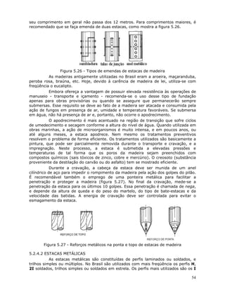 54
seu comprimento em geral não passa dos 12 metros. Para comprimentos maiores, é
recomendado que se faça emenda de duas estacas, como mostra a figura 5.26.
Figura 5.26 - Tipos de emendas de estacas de madeira
As madeiras antigamente utilizadas no Brasil eram a aroeira, maçaranduba,
peroba rosa, braúna, etc. Hoje, devido à carência de madeira de lei, utiliza-se com
freqüência o eucalipto.
Embora ofereça a vantagem de possuir elevada resistência às operações de
manuseio - transporte e içamento - recomenda-se o uso desse tipo de fundação
apenas para obras provisórias ou quando se assegure que permanecerão sempre
submersas. Esse requisito se deve ao fato de a madeira ser atacada e consumida pela
ação de fungos em presença de ar, umidade e temperatura favoráveis. Se submersa
em água, não há presença de ar e, portanto, não ocorre o apodrecimento.
O apodrecimento é mais acentuado na região de transição que sofre ciclos
de umedecimento e secagem conforme a altura do nível de água. Quando utilizada em
obras marinhas, a ação de microorganismos é muito intensa, e em poucos anos, ou
até alguns meses, a estaca apodrece. Nem mesmo os tratamentos preventivos
resolvem o problema de forma eficiente. Os tratamentos utilizados são basicamente a
pintura, que pode ser parcialmente removida durante o transporte e cravação, e a
impregnação. Neste processo, a estaca é submetida a elevadas pressões e
temperaturas de tal forma que os poros da madeira sejam preenchidos com
compostos químicos (sais tóxicos de zinco, cobre e mercúrio). O creosoto (substância
proveniente da destilação do carvão ou do asfalto) tem se mostrado eficiente.
Durante a cravação, a cabeça da estaca deve ser munida de um anel
cilíndrico de aço para impedir o rompimento da madeira pela ação dos golpes do pilão.
É recomendável também o emprego de uma ponteira metálica para facilitar a
penetração e proteger a madeira (figura 5.27). No final da cravação, mede-se a
penetração da estaca para os últimos 10 golpes. Essa penetração é chamada de nega,
e depende da altura de queda e do peso do martelo, do tipo de bate-estacas e da
velocidade das batidas. A energia de cravação deve ser controlada para evitar o
esmagamento da estaca.
Figura 5.27 - Reforços metálicos na ponta e topo de estacas de madeira
5.2.4.2 ESTACAS METÁLICAS
As estacas metálicas são constituídas de perfis laminados ou soldados, e
trilhos simples ou múltiplos. No Brasil são utilizados com mais freqüência os perfis H,
2I soldados, trilhos simples ou soldados em estrela. Os perfis mais utilizados são os I
 