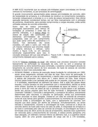 56
A NBR 6122 recomenda que as estacas pré-moldadas sejam concretadas em formas
verticais ou horizontais, ou por processos de centrifugação.
O grande inconveniente apresentados pelas estacas pré-moldadas de concreto, além
da necessidade de armadura, é a dificuldade de construir no comprimento necessário,
tornando indispensável a emenda e o e o corte da estaca (arrasamento). Esta última
operação demanda considerável tempo, por ser feita manualmente com a utilização
de ponteiras. Atualmente, para grandes comprimentos e cargas elevadas, estão sendo
utilizadas estacas de concreto protendido.
Outro tipo de estaca pré-moldada,
empregada basicamente para reforço de
fundações já existentes e onde não se
permita vibrações, é a estaca Mega ou
estaca de reação. São constituídas por
elementos pré-moldados de concreto
justapostos, cada um com comprimento
que pode variar entre 80 centímetros e 5
metros. Tais elementos vão sendo
cravados, um após o outro, por meio de
um macaco hidráulico que encontra reação
na própria estrutura a reforçar, como
mostra a figura 5.28, ou em estrutura
construída especialmente para isso. A
cravação prossegue até que seja atingido o
comprimento desejado para a estaca.
Figura 5.28 - Estaca mega (estaca de
reação)
5.2.4.3.2 Estacas moldadas no local: são estacas cujo processo executivo consiste
basicamente na perfuração ou escavação do solo, com ou sem a presença de
revestimento ou lama bentonítica para contenção, e posterior concretagem através do
lançamento do concreto dentro do furo escavado. Os tipos de estacas de concreto
moldadas no local mais executadas são:
• ESTACAS FRANKI: a técnica de execução dessa fundação foi introduzida em 1909,
sendo ainda largamente utilizada nos dias de hoje. Para início da perfuração, é
colocado no local um tubo de revestimento, e dentro dele uma quantidade de areia
e pedras até preencher uma altura de 1 metro dentro do tubo. Essa mistura
(bucha) passa então a ser apiloada pela queda de um soquete, cujo peso varia de 1
a 4 toneladas, dependendo do diâmetro da estaca. Sob a ação dos golpes desse
soquete, a bucha penetra no solo juntamente com o revestimento, devido ao atrito
entre ambos. Quando for alcançada a profundidade de apoio da estaca, o tubo é
preso à torre por meio de cabos de aço e somente a bucha passa a ser apiloada,
sendo aos poucos expulsa para fora do tubo formando o alargamento da base
(chamado “cebolão”). Concluído o alargamento, a armadura da estaca, previamente
determinada pelo calculista, é colocada na perfuração, sendo sua extremidade
inferior ancorada na base alargada. Instala-se um cabo de controle da armadura
numa de suas barras para garantir o posicionamento no momento da concretagem.
Inicia-se então a concretagem do fuste, com o apiloamento do concreto com
soquete que deve passar por dentro da armadura. Simultaneamente, vai sendo
retirado o revestimento. Durante a concretagem do fuste, controla-se a altura de
concreto dentro do fuste pela marca do cabo do pilão. A integridade da armadura e
do fuste é controlada pelo cabo de controle da armação. A concretagem do fuste é
terminada cerca de 30cm acima da cota de arrasamento, devendo esse suplemento
ser removido após o endurecimento do concreto. A estaca pronta apresenta uma
base alargada, um diâmetro nominal inferior ao diâmetro real, e a superfície lateral
rugosa, além de uma grande capacidade de carga (de 55 a 170 toneladas,
 