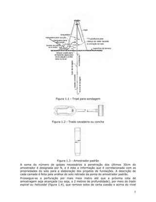 5
Figura 1.1 - Tripé para sondagem
Figura 1.2 - Trado cavadeira ou concha
Figura 1.3 - Amostrador padrão
A soma do número de golpes necessários à penetração dos últimos 30cm do
amostrador é designada por N, e é esta a informação que é correlacionada com as
propriedades do solo para a elaboração dos projetos de fundações. A descrição de
cada camada é feita pela análise do solo retirado da ponta do amostrador padrão.
Prossegue-se a perfuração por mais meio metro até que a próxima cota de
amostragem seja alcançada (ou seja, a 2 metros de profundidade), por meio do trado
espiral ou helicoidal (figura 1.4), que remove solos de certa coesão e acima do nível
 