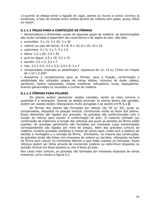 66
iii) quando se deseja evitar a ligação de vigas, pilares ou muros a outros vizinhos já
existentes, a face de contato entre ambos deverá ser coberta com papel, graxa, feltro
ou isopor;
6.1.1.1 PEÇAS PARA A CONFECÇÃO DE FÔRMAS
∗ Nomenclatura e dimensões usuais de algumas peças de madeira: as denominações
são muito variadas e dependem dos carpinteiros e da região do país. São elas:
• pranchões: 5 x 15; 5 x 20; 5 x 30
• caibros (ou pau-de-serra): 8 x 8; 8 x 10; 8 x 16; 10 x 10
• caibrinhos: 5 x 5; 5 x 7; 5 x 7,5
• tábua: 2,5 x 20; 2,5 x 30
• guia ou régua: 2,5 x 10; 2,5 x 15
• sarrafo: 2,5 x 5; 2,5 x 7
• ripa: 2,5 x 2,5; 2,5 x 3,5; 2,5 x 4; 3 x 3
• compensados (resinado ou plastificado): espessura de 12, 14 ou 17mm em chapas
de 1,10 x 2,20m
∗ Acessórios e complementos para as fôrmas: para a fixação, conformação e
estabilidade são utilizados pregos de várias bitolas, inclusive de dupla cabeça,
parafusos, hastes rosqueadas, chapas metálicas, esticadores, luvas, espaçadores,
arames galvanizados ou recozidos e cunhas de madeira.
6.1.1.2 FÔRMAS PARA PILARES
Os pilares podem apresentar seções variadas, sendo as mais comuns a
quadrada e a retangular. Quando se deseja esconder os pilares dentro das paredes,
podem ser usadas seções retangulares muito alongadas e as seções em T, L e Z.
As fôrmas dos pilares são formadas por tábuas (de 20 ou 30), guias ou
compensados, dispostos na posição vertical, constituindo então as faces dos pilares.
Esses elementos são ligados por gravatas. As gravatas são confeccionadas com a
função de reforço para manter a conformação do pilar. O material utilizado (ou
combinação de materiais) é função dos esforços aos quais as paredes da fôrma estão
sujeitas. As gravatas geralmente são formadas por travessas cujas extremidades
correspondentes são ligadas por meio de pregos. Além das gravatas comuns de
madeira, existem gravatas metálicas e mistas de vários tipos, todas com o objetivo de
facilitar a montagem e a retirada da fôrma. Entretanto, na maioria das construções,
as gravatas ainda são feitas com travessas de caibros ou sarrafos, reforçadas na base
da fôrma para reduzir os momentos fletores a que estão sujeitas as travessas. Esses
reforços podem ser feitos através de montantes (caibros ou caibrinhos) dispostos na
posição vertical em faces opostas ou nas 4 faces do pilar.
Nos casos mais comuns, as gravatas são formadas por travessas dispostas de várias
maneiras, como mostra a figura 6.2.
 
