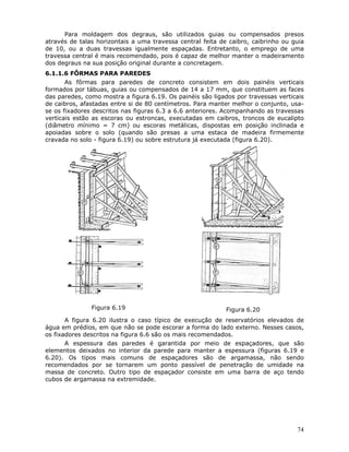 74
Para moldagem dos degraus, são utilizados guias ou compensados presos
através de talas horizontais a uma travessa central feita de caibro, caibrinho ou guia
de 10, ou a duas travessas igualmente espaçadas. Entretanto, o emprego de uma
travessa central é mais recomendado, pois é capaz de melhor manter o madeiramento
dos degraus na sua posição original durante a concretagem.
6.1.1.6 FÔRMAS PARA PAREDES
As fôrmas para paredes de concreto consistem em dois painéis verticais
formados por tábuas, guias ou compensados de 14 a 17 mm, que constituem as faces
das paredes, como mostra a figura 6.19. Os painéis são ligados por travessas verticais
de caibros, afastadas entre si de 80 centímetros. Para manter melhor o conjunto, usa-
se os fixadores descritos nas figuras 6.3 a 6.6 anteriores. Acompanhando as travessas
verticais estão as escoras ou estroncas, executadas em caibros, troncos de eucalipto
(diâmetro mínimo = 7 cm) ou escoras metálicas, dispostas em posição inclinada e
apoiadas sobre o solo (quando são presas a uma estaca de madeira firmemente
cravada no solo - figura 6.19) ou sobre estrutura já executada (figura 6.20).
Figura 6.19 Figura 6.20
A figura 6.20 ilustra o caso típico de execução de reservatórios elevados de
água em prédios, em que não se pode escorar a forma do lado externo. Nesses casos,
os fixadores descritos na figura 6.6 são os mais recomendados.
A espessura das paredes é garantida por meio de espaçadores, que são
elementos deixados no interior da parede para manter a espessura (figuras 6.19 e
6.20). Os tipos mais comuns de espaçadores são de argamassa, não sendo
recomendados por se tornarem um ponto passível de penetração de umidade na
massa de concreto. Outro tipo de espaçador consiste em uma barra de aço tendo
cubos de argamassa na extremidade.
 