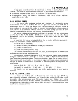 78
6.2 ARMADURAS
O aço para concreto armado é encontrado na forma de barras, fios ou telas
(malhas), que deverão preliminarmente satisfazer as seguintes condições gerais:
apresentar homogeneidade quanto às características geométricas;
apresentar-se isento de defeitos prejudiciais, tais como bolhas, fissuras,
esfoliações ou corrosão.
6.2.1 BARRAS E FIOS
As barras são produtos obtidos por processo de laminação, tendo
comprimento usual de 11 metros. Os fios são produtos obtidos por trefilação, e
apresentam bitola ≤ 10mm. De acordo com a configuração do diagrama tensão x
deformação e do processo de fabricação, as barras e fios poderão ser: a) aço classe A,
com patamar de escoamento definido, laminado a quente; ou b) aço classe B, sem
patamar de escoamento definido, encruado por deformação a frio.
De acordo com as características mecânicas, as barras e fios são classificados
em: CA-25, CA-32, CA-40, CA-50 e CA-60, onde o algarismo representa a tensão de
escoamento (kN/cm2
ou Kg/mm2
). Atualmente, o aço CA-32 não tem sido mais
fabricado.
A superfície dos fios ou barras poderá ser lisa ou conter saliências, quando diz-
se que são nervurados. Os tipos mais usuais são:
CA-25 A: liso ou nervurado;
CA-40 A ou B: liso (para diâmetro ≥10mm) ou nervurado;
CA-50 A ou B: nervurado;
CA-60 B: nervurado (somente fios)
As barras e fios são designados por sua bitola, que corresponde ao diâmetro da
seção transversal nominal daquelas peças.
Em obras de edificação, os fios CA-60 B (normalmente usados para armadura
de laje e estribos de vigas e pilares) e as barras CA-50 A ou B (normalmente usadas
para armaduras de vigas e pilares, e eventualmente para lajes) são os mais utilizados.
Normalmente, são encontradas no comércio as seguintes bitolas dessas duas classes
de aço. As bitolas que não estão disponíveis no mercado podem ser adquiridas por
encomenda.
Fios CA-60 B: 3,4 - 4,2 - 4,6 - 5 - 6 - 6,4 - 7 - 8mm
Barras CA-50 A ou B: 6,3 - 8 - 10 - 12,5 - 16 - 20 - 22,5 - 25 - 32mm
Na tabela 6.1 são apresentadas as bitolas padronizadas e seus valores
nominais.
6.2.2 TELAS OU MALHAS
As telas ou malhas são confeccionadas com fios de aço CA-60 B,
eletrossoldados formando uma malha. São fornecidos em painéis ou em rolos, cujas
dimensões são padronizadas pelo fabricante. Podem ser obtidas com outras
dimensões sob encomenda. As telas também são fornecidas com vários espaçamentos
longitudinais e transversais (10x10, 10x20, 15x15cm, etc) e com fios de bitola igual
ou diferente dos dois sentidos.
 