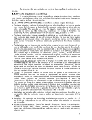 7
Geralmente, são apresentadas no mínimo duas opções de anteprojeto ao
cliente.
1.2.3 Projeto arquitetônico definitivo
O projeto definitivo é uma conseqüência direta do anteprojeto, escolhido
pelo cliente e ajustado por este e pelo projetista. O projeto compõe-se de duas partes
distintas: a parte gráfica e a parte escrita.
1.2.3.1 PARTE GRÁFICA DO PROJETO: devem fazer parte do projeto definitivo:
• Planta de situação: a planta de situação informa a localização do terreno na quadra
com nomes de três ruas e a distância até a esquina mais próxima, dimensões do
lote, orientação NS, posição do meio-fio (guia), localização de árvores com
indicação se serão ou não removidas, localização de postes e hidrantes (se
existirem). A planta pode ser desenhada em escala 1:150, 1:500 ou 1:1000.
• Planta de localização: mostra a posição do edifício a ser construído sobre o terreno,
com indicação dos recuos até as extremidades do lote. No caso de haver outras
edificações já construídas sobre o lote, deverão constar da planta, com indicação se
serão ou não removidas. A planta de localização geralmente é desenhada na escala
1:250.
• Planta baixa: para o desenho da planta baixa, imagina-se um corte horizontal em
toda a edificação a ser construída na altura de suas janelas (acima do peitoril).
Geralmente, esse desenho é feito nas escalas 1:50 ou 1:100. Os principais registros
que devem constar dessa planta são: dimensões e área de cada cômodo, espessura
das paredes, tipo e dimensões de aberturas (portas, janelas), divisão funcional
(nome de cada cômodo), tipos de revestimentos de pisos, disposição e dimensões
dos aparelhos sanitários, etc. Todos os elementos da planta baixa devem ser
cotados, como pisos e altura do peitoril de janelas.
• Planta baixa de cobertura: representa a projeção horizontal dos diversos planos
inclinados (águas) do telhado da edificação a ser construída, cujas interseções são
desenhadas com traços contínuos. O sentido do escoamento (declividade) dessas
águas deve ser indicado por meio de pequenas setas. Deve constar também da
planta de cobertura o detalhe da coleta de águas pluviais. A planta geralmente é
feita em escala 1:50 ou 1:100.
• Cortes: são projeções verticais de cortes feitos no prédio a ser construído por
planos também verticais, de modo a representar as partes internas mais
importantes. Assim, os cortes (longitudinais e transversais) devem ser feitos onde
houver maior número de detalhes relativos principalmente à altura de
componentes. São feitos no mínimo dois cortes, um longitudinal e um transversal.
Pelo menos um deles deve passar pelas escadas, e devem ser indicadas: altura de
peitoris, janelas, portas, vigas, espessura de lajes de piso e escadas, espessura de
forros, altura dos telhados, espessura e profundidade das fundações. Deve também
ser indicado o perfil do terreno. A posição dos cortes deve ser indicada na planta
baixa, e geralmente são desenhados nas escalas 1:50 ou 1:100.
• Fachadas: as fachadas são projeções verticais das faces externas do prédio a ser
construído. Não são indicadas cotas, e podem ser desenhadas nas escalas 1:50 e
1:100.
• Detalhes: são desenhos de dimensões ampliadas (geralmente em escala 1:1, 1:5
ou 1:10) de certos elementos do edifício, para melhor interpretação no momento
da execução.
• Projetos complementares: fundações, locação de pilares, fôrmas dos pavimentos,
estrutural (vigas, lajes, pilares, escadas, reservatórios), cobertura, instalações
(elétricas, telefônicas, hidrossanitárias, incêndio, gás, ar condicionado, elevadores,
alarme, etc.)
 