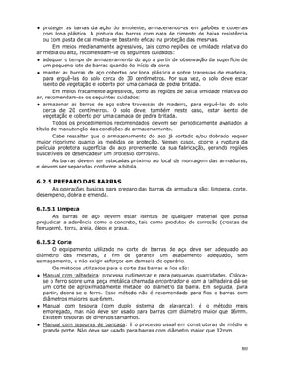80
♦ proteger as barras da ação do ambiente, armazenando-as em galpões e cobertas
com lona plástica. A pintura das barras com nata de cimento de baixa resistência
ou com pasta de cal mostra-se bastante eficaz na proteção das mesmas.
Em meios medianamente agressivos, tais como regiões de umidade relativa do
ar média ou alta, recomendam-se os seguintes cuidados:
♦ adequar o tempo de armazenamento do aço a partir de observação da superfície de
um pequeno lote de barras quando do início da obra;
♦ manter as barras de aço cobertas por lona plástica e sobre travessas de madeira,
para erguê-las do solo cerca de 30 centímetros. Por sua vez, o solo deve estar
isento de vegetação e coberto por uma camada de pedra britada.
Em meios fracamente agressivos, como as regiões de baixa umidade relativa do
ar, recomendam-se os seguintes cuidados:
♦ armazenar as barras de aço sobre travessas de madeira, para erguê-las do solo
cerca de 20 centímetros. O solo deve, também neste caso, estar isento de
vegetação e coberto por uma camada de pedra britada.
Todos os procedimentos recomendados devem ser periodicamente avaliados a
título de manutenção das condições de armazenamento.
Cabe ressaltar que o armazenamento do aço já cortado e/ou dobrado requer
maior rigorismo quanto às medidas de proteção. Nesses casos, ocorre a ruptura da
película protetora superficial do aço proveniente da sua fabricação, gerando regiões
suscetíveis de desencadear um processo corrosivo.
As barras devem ser estocadas próximo ao local de montagem das armaduras,
e devem ser separadas conforme a bitola.
6.2.5 PREPARO DAS BARRAS
As operações básicas para preparo das barras da armadura são: limpeza, corte,
desempeno, dobra e emenda.
6.2.5.1 Limpeza
As barras de aço devem estar isentas de qualquer material que possa
prejudicar a aderência como o concreto, tais como produtos de corrosão (crostas de
ferrugem), terra, areia, óleos e graxa.
6.2.5.2 Corte
O equipamento utilizado no corte de barras de aço deve ser adequado ao
diâmetro das mesmas, a fim de garantir um acabamento adequado, sem
esmagamento, e não exigir esforços em demasia do operário.
Os métodos utilizados para o corte das barras e fios são:
♦ Manual com talhadeira: processo rudimentar e para pequenas quantidades. Coloca-
se o ferro sobre uma peça metálica chamada encontrador e com a talhadeira dá-se
um corte de aproximadamente metade do diâmetro da barra. Em seguida, para
partir, dobra-se o ferro. Esse método não é recomendado para fios e barras com
diâmetros maiores que 6mm.
♦ Manual com tesoura (com duplo sistema de alavanca): é o método mais
empregado, mas não deve ser usado para barras com diâmetro maior que 16mm.
Existem tesouras de diversos tamanhos.
♦ Manual com tesouras de bancada: é o processo usual em construtoras de médio e
grande porte. Não deve ser usado para barras com diâmetro maior que 32mm.
 