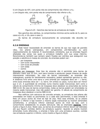 82
b) em ângulo de 45º, com ponta reta de comprimento não inferior a 4φ;
c) em ângulo reto, com ponta reta de comprimento não inferior a 8φ.
Figura 6.25 - Ganchos das barras de armaduras de tração
Nos ganchos dos estribos, os comprimentos mínimos acima serão de 5φ para os
casos a) e b), e 10φ para o caso c).
As barras de armadura exclusivamente de compressão não deverão ter
ganchos.
6.2.6 EMENDAS
Pode haver necessidade de emendar as barras de aço nas vigas de grandes
vãos, nos pilares sobrepostos, em componentes pré-fabricados ou para
reaproveitamento do material. É recomendável, entretanto, que as emendas fiquem
afastadas das zonas nas quais a armadura trabalha com sua carga máxima.
Recomenda-se também que sempre sejam fixadas por estribos que assegurem sua
posição e aderência à massa de concreto. As emendas podem ser:
∗ por traspasse
∗ com luvas rosqueadas
∗ com luvas de pressão
∗ com solda
∗ outros
Emendas por traspasse: Esse tipo de emenda não é permitido para barras de
diâmetro maior que 25 mm, nem para tirantes e pendurais (peças lineares de seção
inteiramente tracionada). No caso de barras tracionadas, as emendas são
indesejáveis; quando for estritamente necessário, podem apresentar ganchos ou não.
A distância livre entre uma barra e uma emenda por traspasse deve ser ≥ φ barra;
entre duas emendas deve ser ≥ 2φ barra. Em ambos os casos, nunca deve ser menor
que 2 cm. A quantidade de emendas numa mesma seção transversal, bem como o
cálculo do comprimento mínimo de traspasse deve obedecer as prescrições da norma
NBR 6118. No caso de barras comprimidas, todas as barras podem ser emendadas na
mesma seção transversal, mas não podem ter gancho. O cálculo do comprimento de
traspasse deve obedecer a norma NBR 6118.
Nos edifícios com estrutura de concreto armado, as armaduras dos pilares são
emendadas em todos os pavimentos ou a cada dois pavimentos, e essa emenda é
feita um pouco acima do nível da laje de piso. Para essa emenda, se os pilares
superior e inferior à laje tiverem a mesma seção transversal ou tiverem dimensões
semelhantes, a armadura inferior sobressai acima do nível da laje, com o
comprimento estabelecido no projeto estrutural. São as chamadas esperas, como
ilustra a figura 6.2(a). Neste caso, as barras da armadura inferior devem ser dobradas
até que fiquem contidas dentro da armadura superior. Quando os pilares tiverem
dimensões muito diferentes, a emenda é feita com uma armadura auxiliar, contida
nas armaduras superior e inferior, como mostra a figura 6.26(b).
 