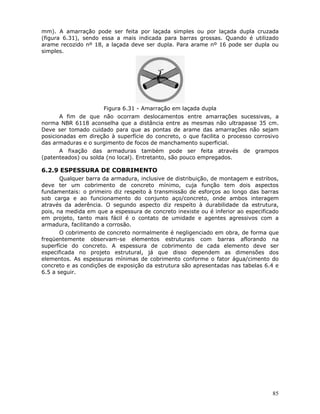 85
mm). A amarração pode ser feita por laçada simples ou por laçada dupla cruzada
(figura 6.31), sendo essa a mais indicada para barras grossas. Quando é utilizado
arame recozido nº 18, a laçada deve ser dupla. Para arame nº 16 pode ser dupla ou
simples.
Figura 6.31 - Amarração em laçada dupla
A fim de que não ocorram deslocamentos entre amarrações sucessivas, a
norma NBR 6118 aconselha que a distância entre as mesmas não ultrapasse 35 cm.
Deve ser tomado cuidado para que as pontas de arame das amarrações não sejam
posicionadas em direção à superfície do concreto, o que facilita o processo corrosivo
das armaduras e o surgimento de focos de manchamento superficial.
A fixação das armaduras também pode ser feita através de grampos
(patenteados) ou solda (no local). Entretanto, são pouco empregados.
6.2.9 ESPESSURA DE COBRIMENTO
Qualquer barra da armadura, inclusive de distribuição, de montagem e estribos,
deve ter um cobrimento de concreto mínimo, cuja função tem dois aspectos
fundamentais: o primeiro diz respeito à transmissão de esforços ao longo das barras
sob carga e ao funcionamento do conjunto aço/concreto, onde ambos interagem
através da aderência. O segundo aspecto diz respeito à durabilidade da estrutura,
pois, na medida em que a espessura de concreto inexiste ou é inferior ao especificado
em projeto, tanto mais fácil é o contato de umidade e agentes agressivos com a
armadura, facilitando a corrosão.
O cobrimento de concreto normalmente é negligenciado em obra, de forma que
freqüentemente observam-se elementos estruturais com barras aflorando na
superfície do concreto. A espessura de cobrimento de cada elemento deve ser
especificada no projeto estrutural, já que disso dependem as dimensões dos
elementos. As espessuras mínimas de cobrimento conforme o fator água/cimento do
concreto e as condições de exposição da estrutura são apresentadas nas tabelas 6.4 e
6.5 a seguir.
 