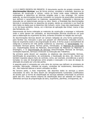 8
1.2.3.2 PARTE ESCRITA DO PROJETO: O documento escrito do projeto consiste nas
discriminações técnicas, que de forma precisa, completa e ordenada, descreve os
materiais de construção a utilizar, indica os locais onde esses materiais serão
empregados e determina as técnicas exigidas para o seu emprego. Em outras
palavras, as discriminações técnicas consistem no conjunto de prescrições normativas
que definem e caracterizam os materiais, equipamentos, instalações e técnicas de
execução de um determinado serviço ou obra. Assim, a finalidade das discriminações
técnicas é complementar os desenhos do projeto, dando ao construtor e ao fiscal da
obra todos os dados que os desenhos não incluem, como: traço das argamassas; tipo
e cor da louça sanitária; marca, cor e técnicas de aplicação das tintas; marca e tipo
das fechaduras, etc.
Descrevendo de forma ordenada os materiais de construção a empregar e indicando
onde e como devem ser utilizados, as discriminações técnicas tornam-se um guia
para a elaboração do orçamento da obra, evitando omissões na relação dos serviços.
As discriminações técnicas devem ser sempre redigidas de uma forma padronizada,
para facilitar seu manuseio e para que possam ser efetivamente utilizadas como a
base do orçamento exato e da programação da obra. A forma usual e aconselhável de
redigi-las é dividi-la em três partes (cadernos ou volumes): 1) Generalidades (ou:
Condições Técnicas gerais, Normas gerais, Introdução); 2) Materiais de Construção
(ou: Especificações Gerais de Materiais, Discriminação de Materiais ou Materiais a
Empregar); e 3) Discriminação de Serviços (Discriminações Técnicas de Serviços,
Condições Especiais, Serviços a Executar ou Execução dos Trabalhos).
Na primeira parte devem ser expostos os objetivos das discriminações técnicas,
identificação do proprietário, do contratante, a localização da obra, etc. Devem ser
também expostos alguns itens do contrato, como, por exemplo, providências a serem
tomadas no caso de divergências entre projeto e execução e no caso de desejo de
alteração do projeto por uma das partes.
A segunda parte é composta por uma série de normas que definem os processos de
extração, fabricação, métodos de ensaio, condições de recebimento, desempenho,
etc., dos materiais básicos a serem utilizados na obra.
Na terceira parte, a mais importante, são descritos todos os serviços a serem
executados na obra. Os itens devem ser obrigatoriamente numerados (codificados)
de acordo com a norma de classificação de serviços adotada (informada na primeira
parte das DT). Esse mesmo sistema de classificação deve ser adotado em todos os
diferentes serviços de programação da obra, orçamento, planilhas, cronogramas, etc.
 